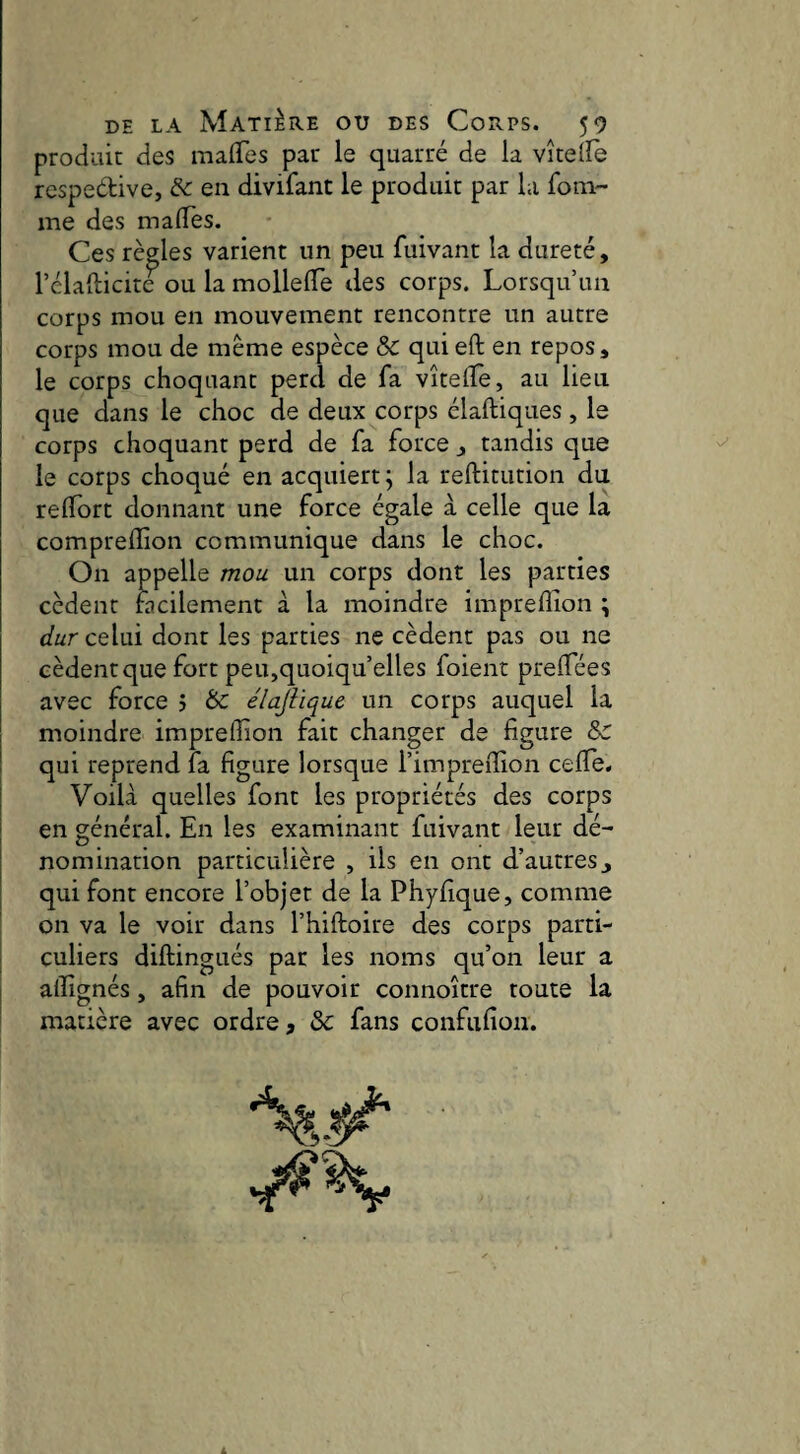 produit des malTes par le quarré de la vîteife respedive, & en divifant le produit par la fotn- me des malTes. Ces règles varient un peu fuivant la dureté, l’élafticite ou la mollelTe tles corps. Lorsqu’un corps mou en mouvement rencontre un autre corps mou de même espèce & quieft en repos, le corps choquant perd de fa vîtelîe, au lieu que dans le choc de deux corps élaftiques, le corps choquant perd de fa force , tandis que le corps choqué en acquiert^ la reftitution du relTort donnant une force égale à celle que la comprelïîon communique dans le choc. On appelle mou un corps dont les parties cèdent facilement à la moindre impreflion \ durcûui dont les parties ne cèdent pas ou ne cèdent que fort peu,quoiqu’elles foient preiTées avec force j Ôe élajiique un corps auquel la moindre impreflion fait changer de figure & qui reprend fa figure lorsque l’imprefiion ceflTe. Voilà quelles font les propriétés des corps en général. En les examinant fuivant leur dé¬ nomination particulière , ils en ont d’autres j qui font encore l’objet de la Phyfique, comme on va le voir dans l’hiftoire des corps parti¬ culiers diftingués par les noms qu’on leur a afiîgnés, afin de pouvoir connoître toute la matière avec ordre, &: fans confufioii.