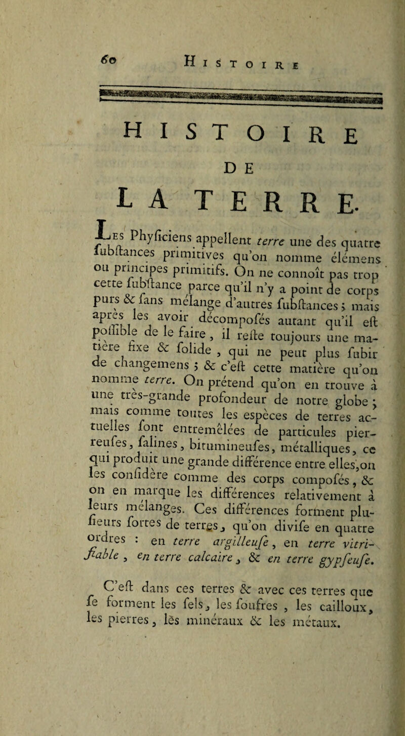HIST OIRE D E LA TERRE. Les Phyficiens appellent terre une des quatre ubltances primitives qu’on nomme élémens ou principes primitifs. On ne connoît pas trop cette fubftance parce qu’il n’y a point de corps purs & fans mélangé d’autres fubftancesj mais apres les avoir décompofés autant qu’il eft poffible de le Elire , il relie toujours une ma¬ tière fixe & fohde , qui ne peut plus fubir de changemens j & c’ell cette matière qu’on nomme terre. On prétend qu’on en trouve à une tres-grande profondeur de notre globe : mais comme toutes les espèces de terres ac¬ tuelles font entremêlées de particules pier- reines J faillies, bitumineufes, métalliques, ce qui ptoduit une grande différence entre elles,on les conlidere comme des corps compofés, & on en rnarque les différences relativement à leurs mélanges. Ces différences forment plu- Leurs fortes de terrfis, qu’on divife en quatre ordres : en terre argilleufe, en terre vitri- Jiable , en terre calcaire ^ &c en terre gypfeufe. C’efl dans ces terres & avec ces terres que fe forment les fels, les foufres , les cailloux, les pierres, lès minéraux & les métaux.