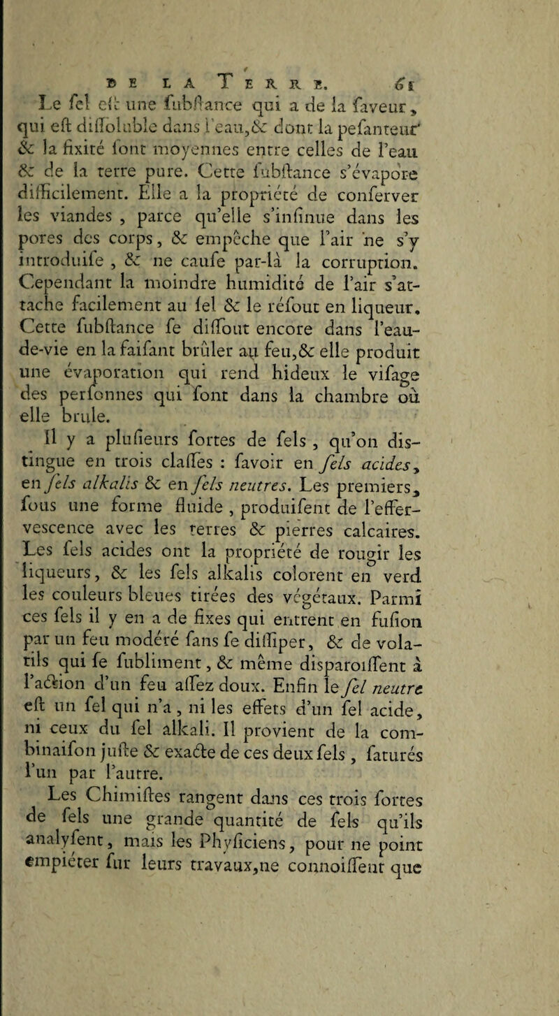 BE LA Terre. <?£ Le fcî cic une fiibl^ance qui a de la faveur, qui efl: ddîolablo dans i’eau,& dont la pefinteur* éc la fixité lont moyennes entre celles de l’eau ôz de la terre pure. Cette fubfiance s’évapore difficilement. Elle a la propriété de conferver les viandes , parce qu’elle s’infinue dans les pores des corps, & empêche que l’air ne s’y introduite , & ne caufe par-là la corruption. Cependant la moindre humidité de l’air s’at¬ tache facilement au lel & le réfout en liqueur. Cette fubftance fe diffiout encore dans l’eau- de-vie en lafaifant brûler au feu,& elle produit une évaporation qui rend hideux le vifage des per Ion nés qui font dans la chambre ou elle brille. Il y a plufieurs fortes de fels , qu’on dis¬ tingue en trois claffies : favoir en fels acides y tnjels alkalis & en fels neutres. Les premiers, fous une forme fluide , produifent de l’effer¬ vescence avec les terres & pierres calcaires. Les fels acides ont la propriété de rougir les liqueurs, les fels alkalis colorent en verd les couleurs bleues tirées des végétaux. Parmi ces fels il y en a de fixes qui entrent en fufion par un feu modéré fans fe diffiper, &: de vola¬ tils qui fe fubliment, & même disparoiffent a l’adion d’un feu affez doux. Enfin le fel neutre eft un fel qui n’a, ni les effets d’un fel acide, ni ceux du fel âlkali. Il provient de la com- binaifon julle & exade de ces deux fels , faturés l’un par l’autre. Les Chimiftes rangent dajis ces trois fortes de fels une grande quantité de fels qu’ils analyfent, mais les Phyficiens, pour ne point empiéter fur leurs travaux,ne connoiffenr que