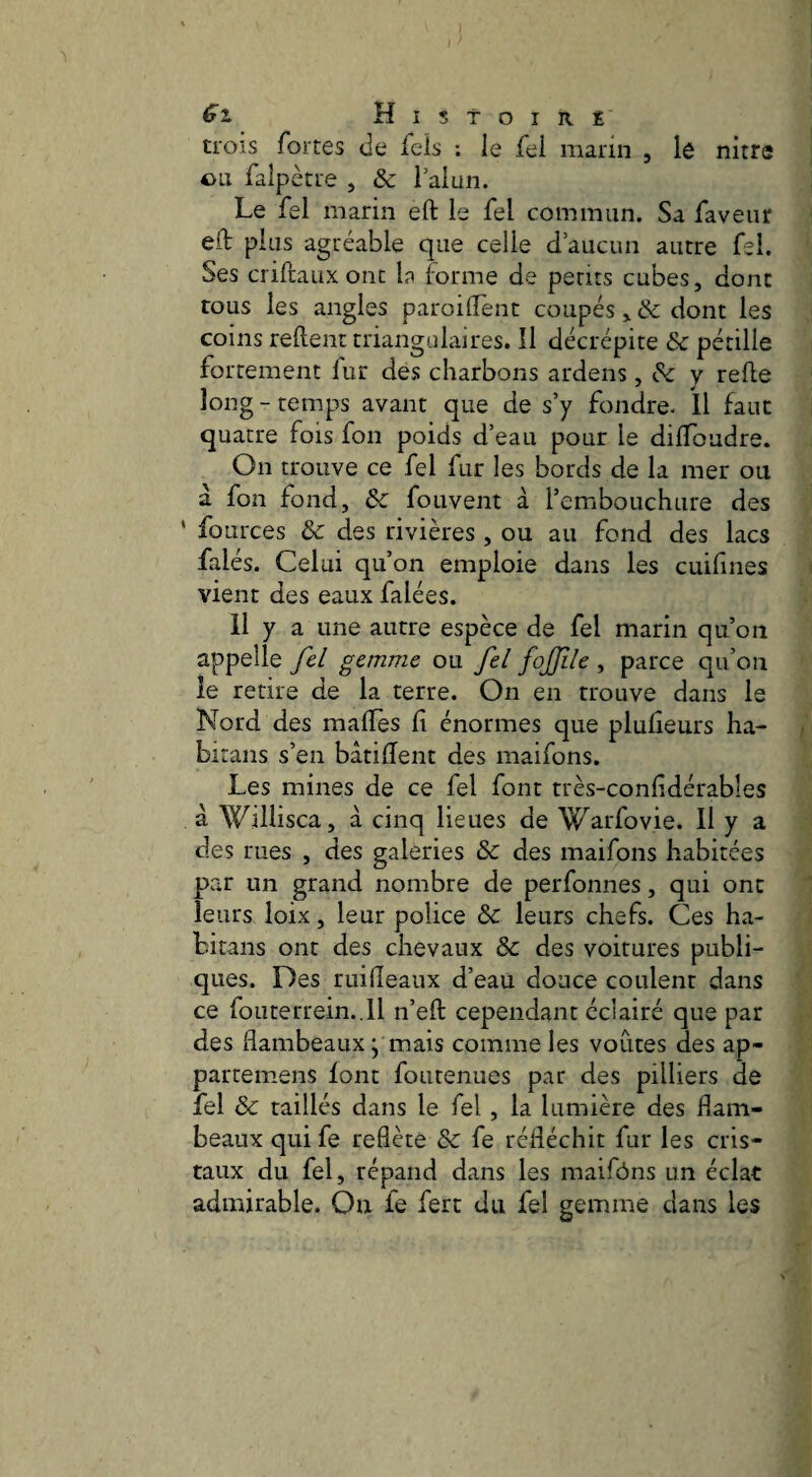 trois fortes de fels : le fel marin , lô nitre ou faipècre , & l’alun. Le fel marin eft le fel commun. Sa faveur eft plus agréable que celle d’aucun autre fel. Ses criftauxonc In forme de petits cubes, donc tous les angles paroilTent coupés, & dont les coins reftent triangulaires. Il décrépite & pétille fortement fur des charbons ardens, Sc y refie long - temps avant que de s’y fondre. Il faut quatre fois fon poids d’eau pour le dilToadre. On trouve ce fel fur les bords de la mer ou a fon fond, Ôc fouvent à l’embouchure des ' fources & des rivières, ou au fond des lacs falés. Celui qu’on emploie dans les cuilînes vient des eaux falées. 11 y a une autre espèce de fel marin qu’on appelle fei gemme ou fel fojfile , parce qu’on le retire de la terre. On en trouve dans le Nord des malTes fi énormes que plufieurs ha- birans s’en bàtiflent des maifons. Les mines de ce fel font très-confidérables à Willisca, a cinq lieues de Warfovie. Il y a des rues , des galeries & des maifons habitées par un grand nombre de perfonnes, qui ont leurs loix, leur police & leurs chefs. Ces ha- bitans ont des chevaux & des voitures publi¬ ques. Des ruifîeaux d’eau douce coulent dans ce foucerrein..ll n’eft cependant éclairé que par des flambeaux j mais comme les voûtes des ap- partemens font foiitenues par des pilliers de fel & raillés dans le fel , la lumière des flam¬ beaux qui fe reflète & fe réfléchit fur les cris¬ taux du fel, répand dans les maifôns un éclat admirable. On fe fert du fel gemme dans les