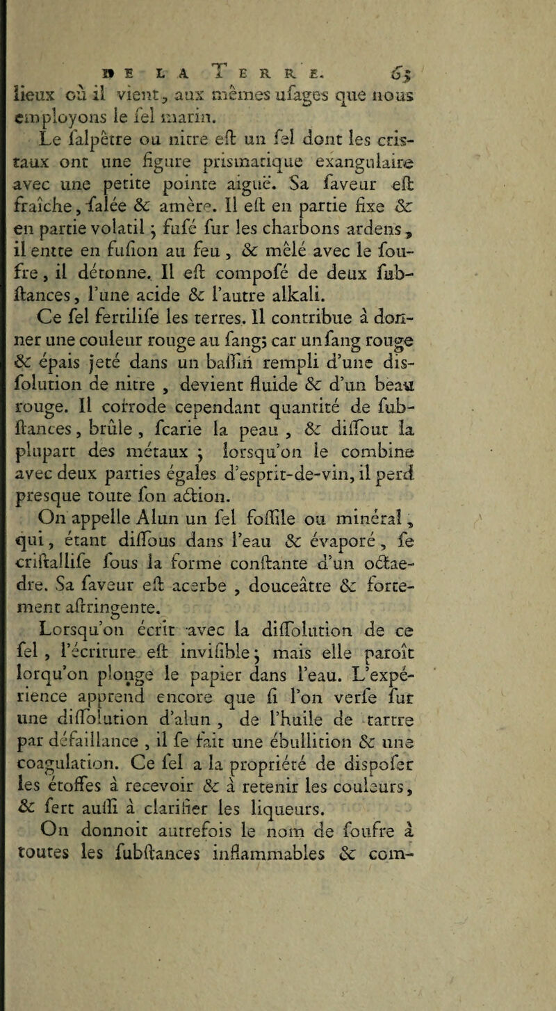 iieux où il vient, aux mêmes ufages que nous employons le Tel marin. Le i'alpêtre ou nitre eft un fel dont les cris¬ taux ont une figure prismatique exangulaire avec une petite pointe aiguë. Sa faveur eft fraîche, falée &c amèri^^. Il ed en partie fixe & en partie volatil j fufé fur les charbons ardens , il entre en fufion au feu, & mêlé avec le fou- fre, il détonne. Il eft compofé de deux fub- ftances, l’une acide & l’autre alkali. Ce fel fertilife les terres. Il contribue à don¬ ner une couleur rouge au fangj car unfang rouge & épais jeté dans un balTiii rempli d’une dis- folution de nitre , devient fluide & d’un beau rouge. Il coh'ode cependant quantité de fub- ftantes, brûle , fcarie la peau , & diflout la plupart des métaux ; lorsqu’on le combine avec deux parties égales d’esprit-de-vin, il perd presque toute fon adion. On appelle Alun un fel foflile ou minéral, qui, étant diflous dans l’eau & évaporé, fe criftallife fous la forme conftante d’un odae- dre. Sa faveur efl; acerbe , douceâtre &: forte¬ ment afrrinsente. O Lorsqu’on écrit avec la diffolution de ce fel, l’écriture eft inviflblej mais elle paroît lorqu’on plonge le papier dans l’eau. L’expé¬ rience apprend encore que fi l’on verfe fur une diflblution d’alun , de l’huile de tartre par défaillance , il fe fait une ébullition & une coagulation. Ce fel a la propriété de dispofer les étoffes â recevoir & à retenir les couleurs, & fert auiîî à clarifier les liqueurs. On donnoit autrefois le nom de foufre â toutes les fubftances inflammables & com-