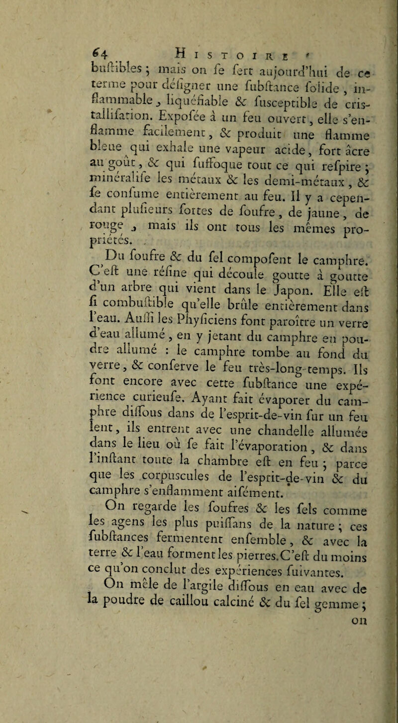 ^4 _ Histoire ' buftibîes j mais ou fe fert aujourd’hui de ce terme pour déligner une fubftance foÜde , in¬ flammable ^ liquéfiable Sc fusceptible de cris- tallira.ion, Expofiee a un feu ouvert, elle s’en¬ flamme facilement, & produit une flamme bleue^qui exhale une vapeur acide, fort âcre au goût , & qui fufFoque tout ce qui refpire j mineralile les métaux & les demi-métaux , & fe conlume entièrement au feu. Il y a cepen¬ dant plufieurs fortes de foufre, de jaune, de rouge J mais ils ont tous les memes pro¬ priétés. . ^ fbufre & du fel compofent le camuhre. C eft une réfine qui découle goutte à goutte d un arbre qui vient dans le Japon. Elle ell fl combuilible qu’elle brille entièrement dans 1 eau. Aulfi les Phyficiens font paroître un verre deau allume, en y jetant du camphre en pou¬ dra aliiime : le camphre tombe au fond du verre ,& conferve le feu très-long-temps. Ils font encore avec cette fubftance une expé¬ rience CLineufe. Ayant fait évaporer du cam¬ phre difîous dans de 1 espnt-de-vin fur un feu lent, lis entrent avec une chandelle allumée dans le lieu où fe fait l’évaporation , & dans 1 inftant toute la chambre eft en feu j parce que les corpuscules de l’esprit-de-vin & du camphre s’enfiamment aiféinent. * On regarde les foufres & les fels comme les agens les plus puiffans de la nature ; ces fubftances fermentent enfemble, & avec la terre & l’eau forment les pierres.C’eft du moins ce qu on conclut des expériences fuivantes. On mele de l’argile diftous en eau avec de la poudre de caillou calciné ôc du fel gemme ^ on