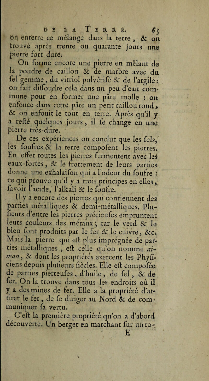 ôit enferre ce mélange dans la terre , ôc ort trouve après trente ou quarante jours une pierre fort dure. On forme encore une pierre en mêlant de la poudre de caillou Sc de marbre avec du fel gemme , du vitriol pulvérifé & de l’argile: on fait dilToudre cela dans un peu d’eau com¬ mune pour en former une pâte molle : on enfonce dans cette pâte un petit caillou rond > & on enfouit le tour en terre. Après qu’il y a refté quelques jours, il fe change en une pierre très-dure. De ces expériences on conclut que les felsj’ les foufres & la terre compofent les pierres. En effet toutes les pierres fermentent avec les eaux-fortes, & le frottement de leurs parties donne une exhalaifon qui a l’odeur du foufre t ce qui prouve qu’il y a trois principes en elles j favoir l’acide,' l’alkali & le foufre. Il y a encore des pierres qui contiennent des parties métalliques Sc demi-métalliques. Plu- fleurs d’entre les pierres précieufes empruntent leurs couleurs des métaux ^ car le verd ôc le bleu font produits par le fer Sc le cuivre, &c* Mais la pierre qui eft plus imprégnée de par¬ ties métalliques , eft celle qu’on nomme ai- tvan, & dont les propriétés exercent les Phyfî* ciens depuis plufîeurs fiècles. Elle eft compofée de parties pierreufes, d’huile, de fel, Sc de fer. On la trouve dans tous les endroits où il y a des mines de fer. Elle a la propriété d’at-^ tirer le fer, de fe diriger au Nord Sc de com¬ muniquer fa vertu. C’eft la première propriété qu’on a d’abord découverte. Un berger en marchant fur unro- Ê