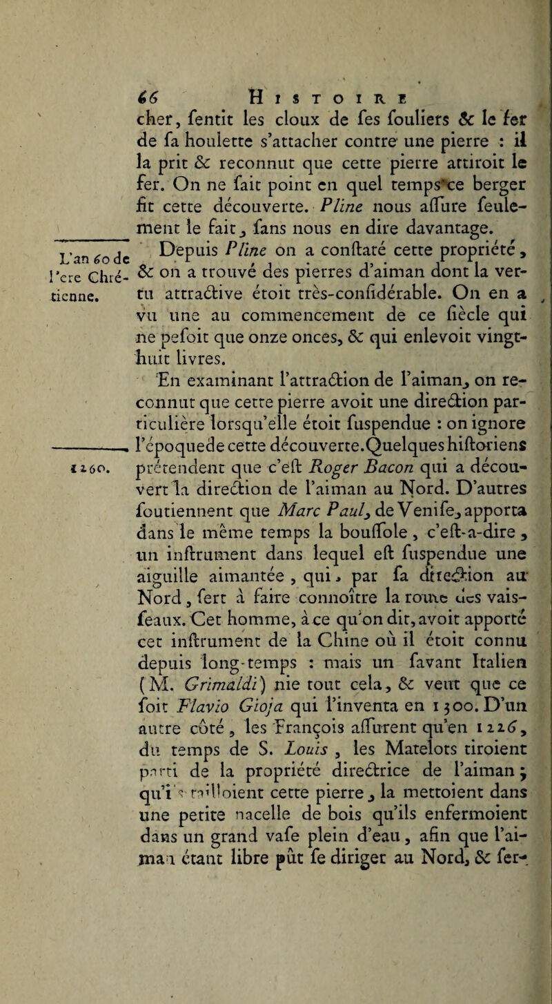L’an 6o de l’cre Chré¬ tienne. J 160. è6 Histoire cher, fentit les doux de fes foiiliers & le fer de fa houlette s’attacher contre une pierre : il la prit & reconnut que cette pierre artiroit le fer. On ne fait point en quel temps^:e berger fit cette découverte. Pline nous alTure feule¬ ment le fait J fans nous en dire davantage. Depuis Pline on a conftaté cette propriété , &: on a trouvé des pierres d’aiman dont la ver¬ tu attraélive étoit très-conhdérable. On en a ^ vu une au commencement de ce fiècle qui ne pefoit que onze onces, & qui enlevoit vingt- huit livres. En examinant l’attradion de l’aimanj on re¬ connut que cette pierre avoir une diredion par¬ ticulière lorsqu’elle étoit fuspendue : on ignore l’époquede cette découverte.Quelqueshiftoriens prétendent que c’eft Roger Bacon qui a décou¬ vert la direction de l’aiman au Nord. D’autres foutiennent que Marc de Venife^ apporta dans le même temps la bouflfole , c’eft-a-dire , un inftrument dans lequel eft fuspendue une aiguille aimantée , qui j par fa dttedion au’ Nord, fert à faire connoître la romc ucs vais- feaux. Cet homme, à ce qu’on dit, avoir apporté cet inftrument de la Chine où il étoit connu depuis long-temps : mais un favant Italien ( ÎVÎ. Grimaldi ) nie tout cela, & veut que ce foit Flavio Gioja qui l’inventa en 1500. D’un autre coté , les François aftiirent qu’en i2Z(j, du temps de S. Louis , les Matelots tiroient pnrti de la propriété diredrice de l’aiman j qui' 'ît-id'oient cette pierre j la mettoient dans une petite nacelle de bois qu’ils enfermoienc dans un grand vafe plein d’eau, afin que l’ai- mau étant libre put fe diriger au Nord, 6c fer-