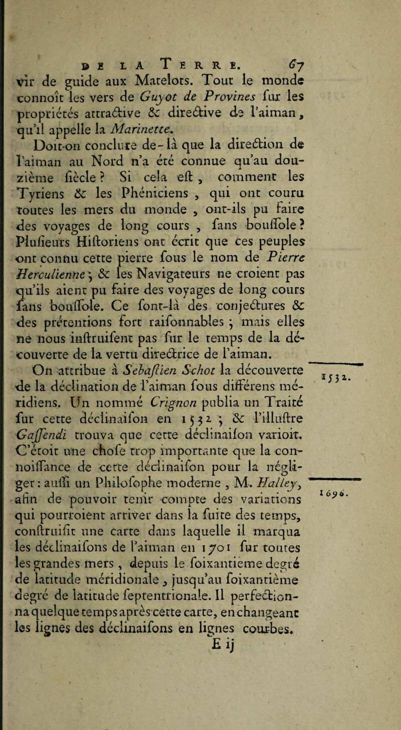 D g L A T E R R E. Cj vîr de guide aux Matelots. Tout le monde connoît les vers de Guyot de Provines ftu: les propriétés attradive &c diredive de Taiman, qu’il appelle la Marinette, Doit-on conclure de - là que la diredion de l’aiman au Nord n’a été connue qu’au dou¬ zième fiècle ? Si cela eft , comment les Tyriens & les Phéniciens , qui ont couru toutes les mers du monde , ont-ils pu laire des voyages de long cours , fans boulfole ? Plulîeurs Hiftoriens ont écrit que ces peuples ont connu cette pierre fous le nom de Pierre Uerculienne^ & les Navigateurs ne croient pas Î[u’iis aient pu faire des voyages de long cours ans bouflo-le. Ce font-là des conjedures & des prétentions fort raifonnables j mais elles ne nous inftruifent pas fur le temps de la dé¬ couverte de la vertu diredrice de l’aiman. On attribue à Sehàjlien Schot la découverte de la déclination de l’aiman fous différens mé¬ ridiens. Un nommé Crlgnon publia un Traité fur cette déclinaifon en 1532'^ & l’illuftre Gajfendi trouva que cette déclinaifon varioit. C’étoit une chofe trop importante que la con- noilTance de certe déclinaifon pour la négli¬ ger : aulfi un Philofophe moderne , M. Halley^ afin de pouvoir tenir compte des variations qui pourroient arriver dans la fuite des temps, conftruifit une carte dans laquelle il marqua les déclinaifons de l’aiman en 1701 fur toutes les grandes mers, depuis le foixantieme degré de latitude méridionale , jusqu’au foixantieme degré de latitude feprentrionale. Il perfection¬ na quelque temps après cette carte, en changeant les lignes des déclinaifons en lignes courbes* Eij