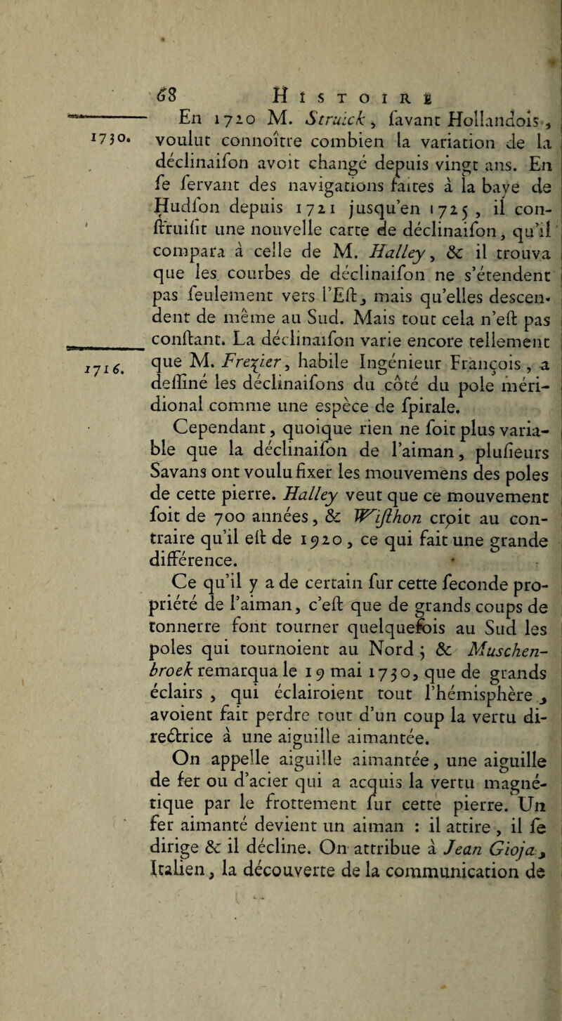 -- En 1710 M. Struick ^ lavant Hollaiiûois , ^73O* voulut connoîtte combien la variation de la déclinaifon avoit change depuis vingt ans. En fe fervant des navigations raites à la baye de Hudldn depuis lyai jusqu’en 1725 , ü con- ' ftruilit une nouvelle carte de déclinaifon, qu’il compara à celle de M. Halley ^ ôc il trouva que les courbes de déclinaifon ne s’étendent pas feulement vers l’Eftj mais qu’elles descen. dent de même au Sud. Mais tout cela n’eft pas __conftant. La déclinaifon varie encore tellement 1J16. habile Ingénieur François , a deffiné les déclinaifons du côté du pôle méri¬ dional comme une espèce de fpirale. Cependant, quoique rien ne foit plus varia¬ ble que la déclinaifon de l’aiman, plulîeurs Savans ont voulu fixer les mouvemens des pôles de cette pierre. Halley veut que ce mouvement foit de 700 années, & Wifihon crpit au con¬ traire qu’il ell de 1520 , ce qui fait une grande différence. Ce qu’il y a de certain fur cette fécondé pro¬ priété de l’aiman, c’eft que de grands coups de tonnerre font tourner quelquefois au Sud les pôles qui tournoient au Nord \ ôc Muschen- remarqua le 19 mai 1730, que de grands éclairs , qui éclairoient tout l’hémisphère y avoient fait perdre tout d’un coup la vertu di- reétrice à une aiguille aimantée. On appelle aiguille aimantée, une aiguille de fer ou d’acier qui a acquis la vertu magné¬ tique par le frottement fur cette pierre. Un fer aimanté devient un aiman : il attire , il fe dirige &: il décline. On attribue à Jean Gioja, Italien, la découverte de la communication de