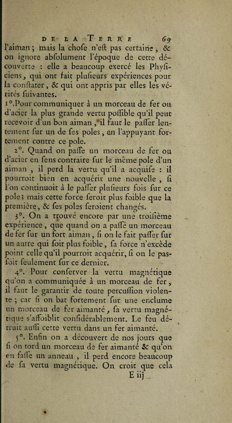delaTerre 6^ raiinaii ; mais la chofe n’eft pas certaine, ôc on ignore abfolument l’époque de cette dé¬ couverte ; elle a beaucoup exercé les Phyfî- ciensj qui ont fait plufieurs expériences pour la conftarer, & qui ont appris par elles les vé- rirés fuivantes. 1°.Pour communiquer à un morceau de fer ou d’acier la plus grande vertu poflîble qu’il peut recevoir d’un bon aiman ,*il faut le paflTer len¬ tement fur un de fes pôles, en l’appuyant for¬ tement contre ce pôle. 1°. Quand on palTe un morceau de fer ou d’acier en feus contraire fur le même pôle d’un aiman , il perd la vertu qu’il a acquife : il pouiToit bien en acquérir une nouvelle , d l’on continuoit à le paffer plufieurs fois fur ce pôle ; mais cette force feroit plus foible que la première, & fes pôles feroient changés. 3°. On a trouvé encore par une troilième expérience, que quand on a palTé un morceau de fer fur un fort aiman , fi on le fait pafier fur un autre qui foit plus foible, fa force n’excède point celle qu’il pourroit acquérir, fi on le pas- foit feulement fur ce dernier. 4°. Pour conferver la vertu magnétique qu’on a communiquée à un morceau de fer, il faut le garantir de toute perculfion violen¬ te ; car fi on bat fortement fur une enclume un morceau de fer aimanté , fa vertu magné¬ tique s’affoiblit confidérablement. Le feu dé¬ truit aulfi cette vertu dans un fer aimanté. 5°. Enfin on a découvert de nos jours que fi on tord un morceau de fer aimanté qu’on en fa (Le un anneau , il perd encore beaucoup de fa vertu magnétique. On croit que cela E iij ^
