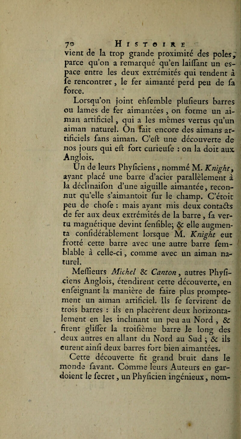 vient de la trop grande proximité des pôles ^ parce qu’on a remarqué qu’en laiffanc un es¬ pace entre les deux extrémités qui tendent à fe rencontrer, le fer aimanté perd peu de fa force. Lorsqu’on joint ehfemble plufieurs barres GU lames de fer aimantées , on forme un ai- man artificiel, qui a les mêmes vertus qu’un aiman naturel. On fait encore des aimans ar¬ tificiels fans aiman. C’eft une découverte de nos jours qui eft fort curieufe : on la doit aux Anglois. Un de leurs Phyficiens, nommé M. Knïghty ayant placé une barre d’acier parallèlement à la déclinaifon d’une aiguille aimantée, recon¬ nut quelle s’aimantoit fur le champ. C’étoic peu de chofe : mais ayant mis deux contaéfs de fer aux deux extrémités de la barre, fa ver¬ tu magnétique devint fenfiblej & elle augmen¬ ta confidérablement lorsque M. Knight eut frotté cette barre avec une autre barre fem- blable à celle-ci, comme avec un aiman na¬ turel. Meffieurs Michel 8c Canton, autres Phyfi¬ ciens Anglois, étendirent cette découverte, en enfeignant la manière de faire plus prompte¬ ment un aiman artificiel. Ils fe fervirent de trois barres : ils en placèrent deux horizonta¬ lement en les inclinant un peu au Nord , & . firent glifler la troifième barre le long des deux antres en allant du Nord au Sud \ 8c ils curent ainfi deux barres fort bien aimantées. Cette découverte fit grand bruit dans le monde favant. Comme leurs Auteurs en gar- doient le fecret, un Phyficien ingénieux, nom-