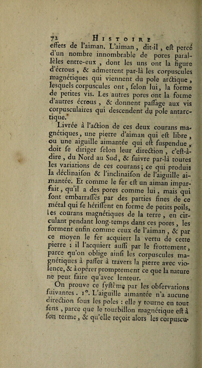 Histoire effets de laiman. Laiman, dit-il, eft percé d un nombre innombrable de pores paral¬ lèles entre-eux , dont les uns ont la ligure d écrous , & admettent par-là les corpuscules magnétiques qui viennent du pôle arétique j lesquels corpuscules ont, félon lui, la forme de petites vis. Les autres pores ont la forme d autres écrous , Ôc donnent paflage aux vis corpusculaires qui descendent dii pôle antarc¬ tique.* Livrée a 1 a<5tion de ces deux courans ma¬ gnétiques, une pierre d’aiman qui eft libre , ou une aiguille aimantée qui eft fuspendue , doit fe diriger félon leur direélion , c’eft-à- dire , du Nord au Sud, & fuivre par-là toutes les variations de ces courans j ce qui produit la declinailon &c 1 inclinaifon de l aiguille ai¬ mantée. Et comme le fer eft un aiman impar- rait, qu il a des pores comme lui, mais qui font embarraftes par des parties fines de ce métal qui fe heriftent en forme de petits poils, les courans magnétiques de la terre , en cir¬ culant pendant long-temps dans ces pores , les forment enfin comme ceux de l’aiman , ôc par ce moyen le fer acquiert la vertu de cette pierre ; il 1 acquiert auftî par le frottement, parce qu on oblige ainfi les corpuscules ma¬ gnétiques a pafter a travers la pierre avec vio¬ lence, & à opérer promptement ce que la nature ne peut faire qu’avec lenteur. On prouve ce fyftcmg par les obfervations ftiivanres . i®.L aiguille aimantée n’a aucune direéfion fous les pôles : elle y tourne en tout lens , parce que le tourbillon magnétique eft à fon terme, Ôc qu’elle reçoit alors les corpuscu*