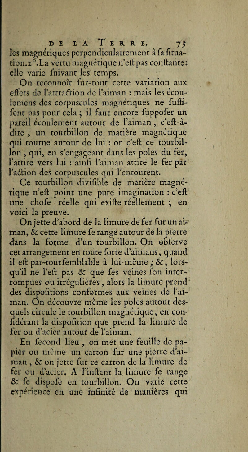 belaTerre. les magnériques perpendiculairement àfafitua- rion.z°.La vertu magnétique n’eftpas conftante; elle varie fuivant les temps. On reconnoît fur-tout cette variation aux effets de l’attraétion de Taiman : mais les écou- lemens des corpuscules magnériques ne fuffi- fent pas pour cela j il faut encore fuppofer un pareil écoulement autour de l’aiman , c’eft-à- dire , un tourbillon de matière magnétique qui tourne autour de lui : or c’eft ce tourbil¬ lon , qui, en s’engageant dans les pôles du fer, l’attire vers lui : ainfi l’aiman attire le fer par l’aétion des corpuscules qui l’entourent. Ce tourbillon divifible de matière magné¬ tique n’eft point une pure imagination : c’eft: une chofe réelle qui exifte réellement ; en voici la preuve. On jette d’abord de la limure de fer fur un ak man, & cette limure fe range autour de la pierre dans la forme d’un tourbillon. On obferve cet arrangement en toute forte d’aimans, quand il eft par-toutfemblable à lui-même; &, lors¬ qu’il ne l’eft pas & que fes veines fon inter¬ rompues ou irrégulières, alors la limure prend des dispofîtions conformes aux veines de l’ai- man. On découvre même les pôles autour des¬ quels circule le tourbillon magnétique, en con- fidérant la dispofîtion que prend la limure de fer ou d’acier autour de l’aiman. En fécond lieu , on met une feuille de pa¬ pier ou même un carton fur une pierre d’ai- man , & on jette fur ce carton de la limure de fer ou d’acier. A l’inftant la. limure fe range & fe dispofe en tourbillon. On varie cette expérience en une infinité de manières qui