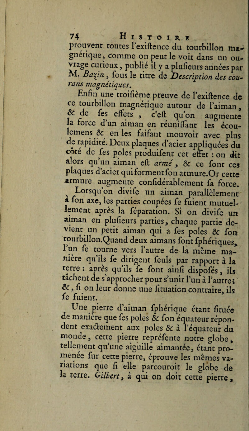 prouvent toutes l’exiftence du tourbillon gnetiqiie, comme on peut le voir dans un ou¬ vrage curieux, publie il y a plufieurs années par M. Ba:^in , fous le titre de Description des cou- rans magnétiques. Enfin une troifième preuve de lexiftence de ce tourbillon magnétique autour de laiman, & de fes effets , c’eft qu’on augmente la force d’un aiman en réuniffant les écou- lemens & en les faifant mouvoir avec plus de rapidité. Deux plaques d’acier appliquées du coté de fes pôles produifent cet effet : on dit alors qu’un aiman eft armé ^ & ce font ces plaques d’acier qui forment fon armure.Or cette armure augmente confidérablement fa force. Lorsqu’on divife un aiman parallèlement a fon axe, les parties coupées fe fuient mutuel¬ lement après la féparation. Si on divife un aiman en plufieurs parties j chaque partie de¬ vient un petit aiman qui a fes pôles & fon tourbillon.Quand deux aimans font fphériques^ l’un fe tourne vers l’autre de la même ma¬ nière qu’ils fe dirigent feuls par rapport à la • apres qu ils fe font ainfi dispofés, ils tachent de s’approcher pour s’unir l’un à l’autre; fi on leur donne une lituation contraire, ils fe fuient. Une pierre d’aiman fphérique étant fituée de maniéré que fes pôles & fon équateur répon¬ dent exadement aux pôles &: à l’équateur du monde, cette pierre repréfente notre globe, tellement qu’une aiguille aimantée, étant pro¬ menée fur cette pierre, éprouve les mêmes va¬ riations que fi elle parcouroit le globe de j la terre. Gilbert) à qui on doit cette pierre, j