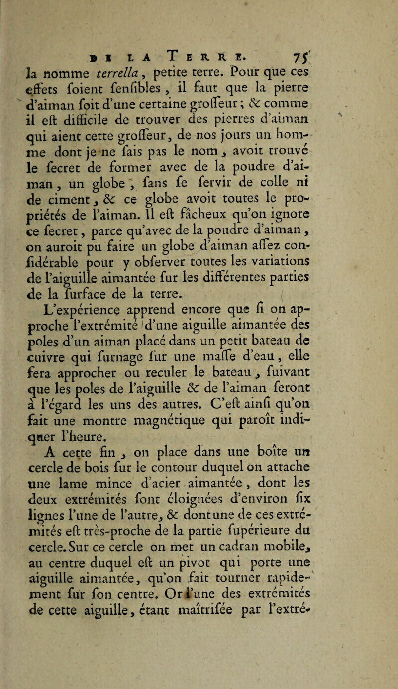 la nomme terrdla, petite terre. Pour que ces effets foient fenfibles , il faut que la pierre d’aiman foit d’une certaine groffeur ; & comme il eft difficile de trouver des pierres d’aiman qui aient cette groffeur, de nos jours un hom¬ me dont je ne fais pas le nom j avoir trouvé le fecret de former avec de la poudre d’ai¬ man , un globe fans fe fervir de colle ni de ciment ^ & ce globe avoir toutes le pro¬ priétés de l’aiman. Il eft fâcheux qu’on ignore ee fecret, parce qu’avec de la poudre d’aiman , on auroit pu faire un globe d’aiman affez coii- fidérable pour y obferver toutes les variations de l’aiguille aimantée fur les différentes parties de la furface de la terre. L’expérience apprend encore que ft on ap¬ proche l’extrémité d’une aiguille aimantée des pôles d’un aiman placé dans un petit bateau de cuivre qui fumage fur une maffe d’eau, elle fera approcher ou reculer le bateau j fuivant que les pôles de l’aiguille & de l’aiman feront a l’égard les uns des autres. C’eft ainft qu’on fait une montre magnétique qui paroît indi¬ quer l’heure. A cette fin j on place dans une boîte un cercle de bois fur le contour duquel on attache une lame mince d’acier aimantée , dont les deux extrémités font éloignées d’environ fix lignes l’une de l’autre^ & dont une de ces extré¬ mités eft très-proche de la partie fupérieure du cercle. Sur ce cercle on mec un cadran mobile^ au centre duquel eft un pivot qui porte une aiguille aimantée, qu’on fait tourner rapide-' ment fur fon centre. Or l’une des extrémités de cette aiguille, étant maîtrifée par l’extré-^