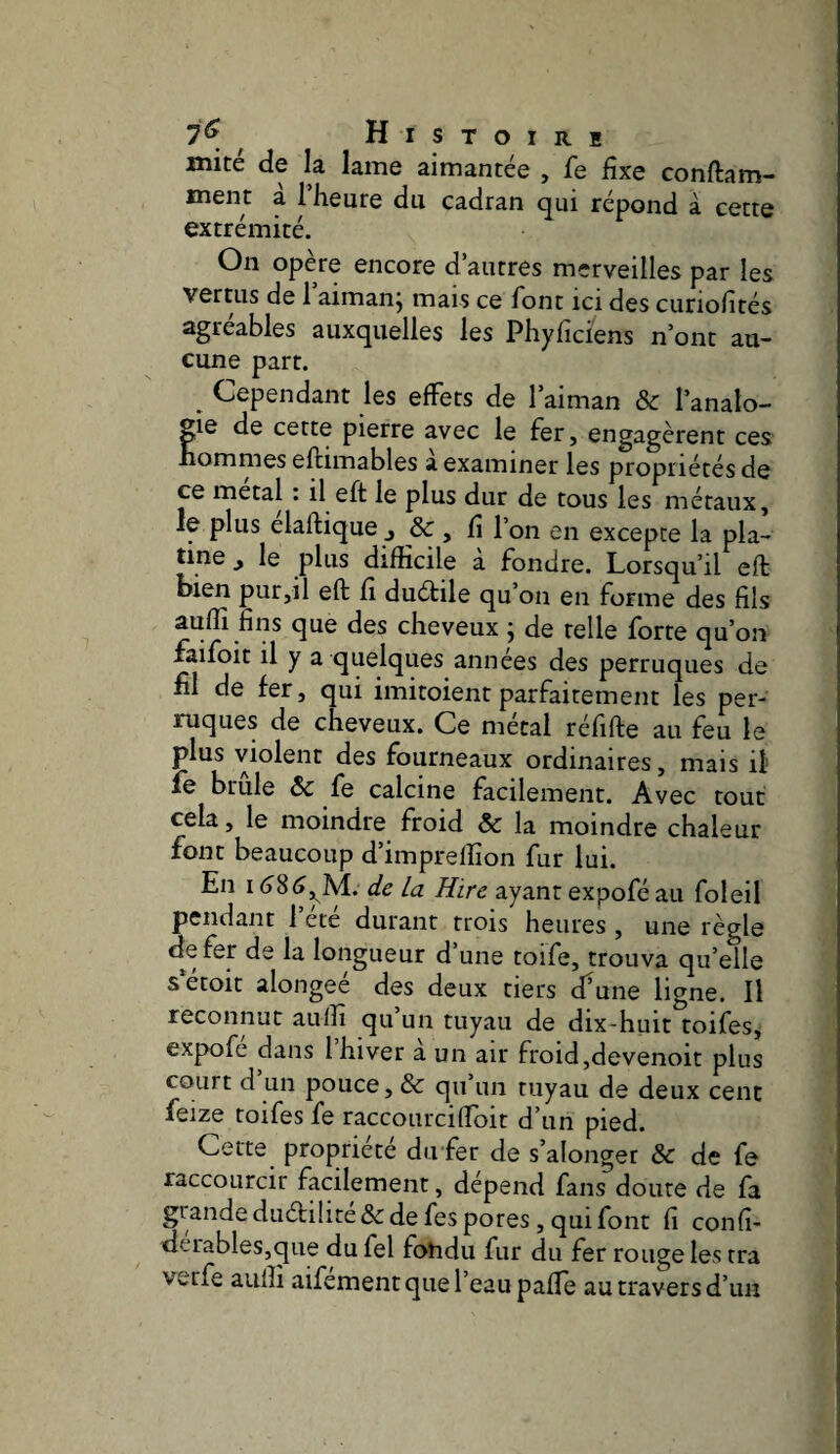 mité de la lame aimantée , fe fixe conftam- ment a 1 heure du cadran qui répond à cette extrémité. On opère encore d’autres merveilles par les vertus de 1 aimanj mais ce font ici des curiofités agréables auxquelles les Phyficiens n’ont au¬ cune part. ^ Cependant les effets de l’aiman & l’analo¬ gie de cette pierre avec le fer, engagèrent ces nommes eftimables à examiner les propriétés de ce métal : il eft le plus dur de tous les métaux. Je plus élaftique J de, fi l’on en excepte la pla¬ tine J le plus difficile a fondre. Lorsqu’il eft bien pur,il eft fi duétile qu’on en forme des fils auffi fins que des cheveux ; de telle forte qu’on faifoit il y a quelques années des perruques de fil de fer, qui imitoient parfaitement les per¬ ruques de cheveux. Ce métal réfifte au feu le plus violent des fourneaux ordinaires, mais il fe brûle & fe calcine facilement. Avec tout cela, le moindre froid & la moindre chaleur font beaucoup d’impreffion fur lui. En 1 de la Hire ayant expofé au foleil pendant 1 ete durant trois heures , une règle de fer de la longueur d’une toife, trouva qu’elle sétoit alongeé des deux tiers cfune ligne. Il reconnut auffi qu un tuyau de dix-huit toifeSj expofé dans l’hiver à un air froid,devenoit plus court d un pouce, & qu un tuyau de deux cent feize toifes fe raccourci (Toit d’un pied. Cette propriété du fer de s’alonger & de fe raccourcir facilement, dépend fans doute de fa grande dudüité & de fes pores, qui font fi confi- derables,que du fel fondu fur du fer rouge les tra verfe aulîi aifement que l’eau pafie au travers d’un