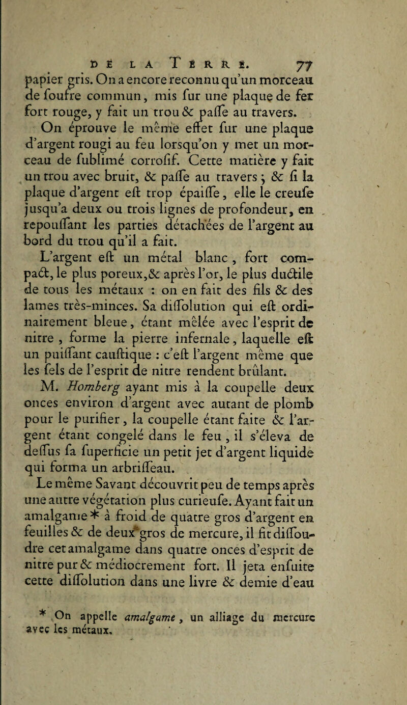papier ^ris. On a encore reconnu qu’un morceau de foufre commun, mis fur une plaquçde fer fort rouge, y fait un trou& pafle au travers. On éprouve le même effet fur une plaque d’argent rougi au feu lorsqu’on y met un mor¬ ceau de fublimé corrofif. Cette matière y fait un trou avec bruit, & paffe au travers j & fi la plaque d’argent eft trop épaiffe, elle le creufe jusqu’à deux ou trois lignes de profondeur, en repoulïant les parties détachées de l’argent au bord du trou qu’il a fait. L’argent eft un métal blanc , fort com- paét, le plus poreux,& après l’or, le plus diuftile de tous les métaux : on en fait des fils & des lames très-minces. Sa diffblution qui eft ordi¬ nairement bleue, étant mêlée avec l’esprit de nitre , forme la pierre infernale, laquelle eft: un puiffànt cauftique : c’eft l’argent même que les fels de l’esprit de nitre rendent brûlant. M. Homberg ayant mis à la coupelle deux onces environ d’argent avec autant de plomb pour le purifier, la coupelle étant faite & l’ar¬ gent étant congelé dans le feu , il s’éleva de deffus fa fuperficie un petit jet d’argent liquide qui forma un arbriffeau. Le meme Savant découvrit peu de temps après une autre végétation plus curieufe. Ayant fait un amalgame* à froid de quatre gros d’argent en feuilles & de deux*gros de mercure, il fitdiffou- dre cet amalgame dans quatre onces d’esprit de nitre pur &: médiocrement fort. Il jeta enfuite cette diftolution dans une livre & demie d’eau * On appelle amalgame ^ un alliage du mercure avec les mécaiix.