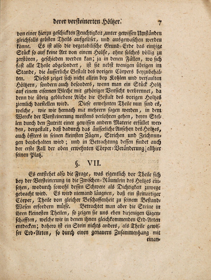 bon ein« fjtetyu gefcbicften$ettchtigfeit,uttter gemiffett tttndnnben gleicbfadS graften £bfiß aufgelbfet, unt> auSgemafdjett merbett fbmte. <£S ijt alfo t»te begetabiüfcbe ©runb=(Erbe baS einzige ©tücf fo auf feine Siet bon einem Jjpolfe, ohne fofcfjeö pbütg ju ^erftocen, gefefsteben merben fan; ja in benen fallen, moftdj föfl alle Sfjetle abgefonbert, i(f fte nebd menigen übrigen im ©taube, bie auflerüdje ©edalt beS borigett ©orperS bepjubebad ten. SDiefeS geiget fid) nicht allein bep Äo|len unb tStfaultett #6l|ern, fonbernauch befottberS, menn man ein ©tücf j<pol§ auf einem eifernen föleebe mit gehöriger SSorft^t berbrennet, ba benn bie übrig gebliebene 3lfd)e bte ©edalt beS vorigen jfpolpeS jiemlid) bardeden wirb. Siefe ermepnten Steile mm finb eS, meldte, mie mir bemach mit mebrern fagen merben, in bem SSercfe ber aSer(teinerung meidend berühren geben, bereu ©tcl; len burd) ben gutritt einer gemiffen anbern üJtaterie erfüdet mer» beit, bergedalt, bad babureb baS aufferltcbeSlnfeben beS$ef§eS, auch £)ffterö in feinen fleinjten Sügen, ©trieben unb geidjnun« gen bepbebalten mirb ; unb in ^Betrachtung beffen fmbet auch ber er(le §ad ber oben ermefinten ©brper * Sßeranbernng \ gilbte* feinen 9Mafj. 6 §. VII. <ES entdebet alfo bie $rage, maS eigentlich bor Sbeile ftcfj 6ep ber Sßerdeinerung in bie gmtfdjen=Stdumlein beSJpodteS ein* fe|en, moburd; foroobl beffen ©cbmere als SMcbtigfeit jumege gebracht mirb. (ES mirb niemanb laugnen, bad ein deinartige* Cbrpef, Xbede bon gleicher $efcbaffenl)eit ju feinem 33edanb; SBrfen erforbern müjfe. fBetradjtet man aber bie ©teine iit ihren fleineden ^heilen, fo jeigen fte uns eben biejenigen digen* fdtajften, melche mir in benen ihnen gleidjfommenbett <Erb*21rtett entbeefen; babero id ein ©tein nichts anberS, als SEbede gemip fee (£rbWirten, fo burd; einen gengnern 3ufammenh«ng mit 1 einam