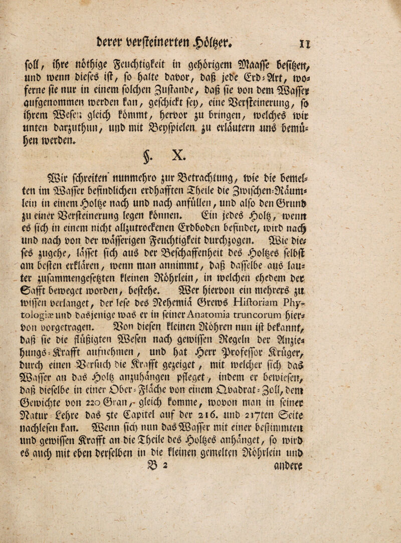 fofl, tfjre ttbtfjige geucfjttgfeit ttt gehörigem fülaaffe unb wenn fctefcö iff, fo ^a(te babor, bofj jeb'e (ü;rb>5lrt, mo# ferne fie nur in einem feieren guffanbe, bat? fie reit bem SSBaffer gufgenommen merben fan, gefdntft fei)/ eine Sßerffeinerttng, fo il)rem SBefer. gtäd) fömmt, ^eröor ju bringen, t»eld)e$ mit unten barjutlfun, uttb mit SBepfpielenju erläutern «ne kmu* Ijen werben* §. X. £Sir fdjreifen' nunmeljro $ur ^etcadBtung, wie bte bernel» ten im 5Saffec beftnblic()en erhofften Steile bte 3t»ifd)emSiaum* lein in einem #ol|e nacl) unb nacl) anfülle», unb alfo ben ©runb jfu einer SSerffeinerutsg legen fomten. <£in jebeö j<pol|, ment? ee ftef) in einem nidft alljutrocfenen (£rbboben beftiibet, tturb nadj unb nad) »on ber maffertgen geiidftigfeit burd)jogen. 5Bic bte# fe$ $uge§e, lajfet ftd) au$ ber 25efd)ajfen()eit be£ jfpol|e$ felbff am befielt eiflören, wenn man annimmt/ ba§ baffelbe auö lau* ter jufammengefe^ten Meinen 3?6^rlein, in meieren eljebem bec ©afft beroeget toorben, befiele. 5tÖer fjteebott ein meffrerö ju miffen »erlanget, ber lefe beö 3?el)emtn @ret»e> Hiftoriam Phy* tologifEUnb baöjenige tooft er in feiner Anatomia truncorum fjier* »on »orgetragen. SBon biefen Meinen Sichren nun ifi befannf, ba|i fie bie flüfugten $Befen nacl) gemiffett Siegeln ber ?injie# Ijungb -- Ärafft attfnelfmen, unb l>at $err ^eofejfor Krüger, bttrd) einen SSerfud) bte Ärafft gejeiget, mit meldjer ftd) baS SfBaffer an baö )pol| anju()angeu pfleget , inbern er betuiefen, ba§ btefelbe in einer Ober=§!adye »on einem Q»abrat=3c^/bent ©eiotdyte »on 220 ©rangleich fomme, mopott man in feiner üftatur £ef)re ba£ 5te Capitel auf ber 216. unb 2i7ten ©eite nadylefen fan. 5Bettn ftd) nun ba$$Öaffer mit einer befttnimteu ttnb gereiften Ärafft an bte Üffeilc beS )poi|eö anfjonget, fo mir 5 e§ and) mit eben berfelben in bte Meinen gemelten Sündern uttb 53 2 anbeer _