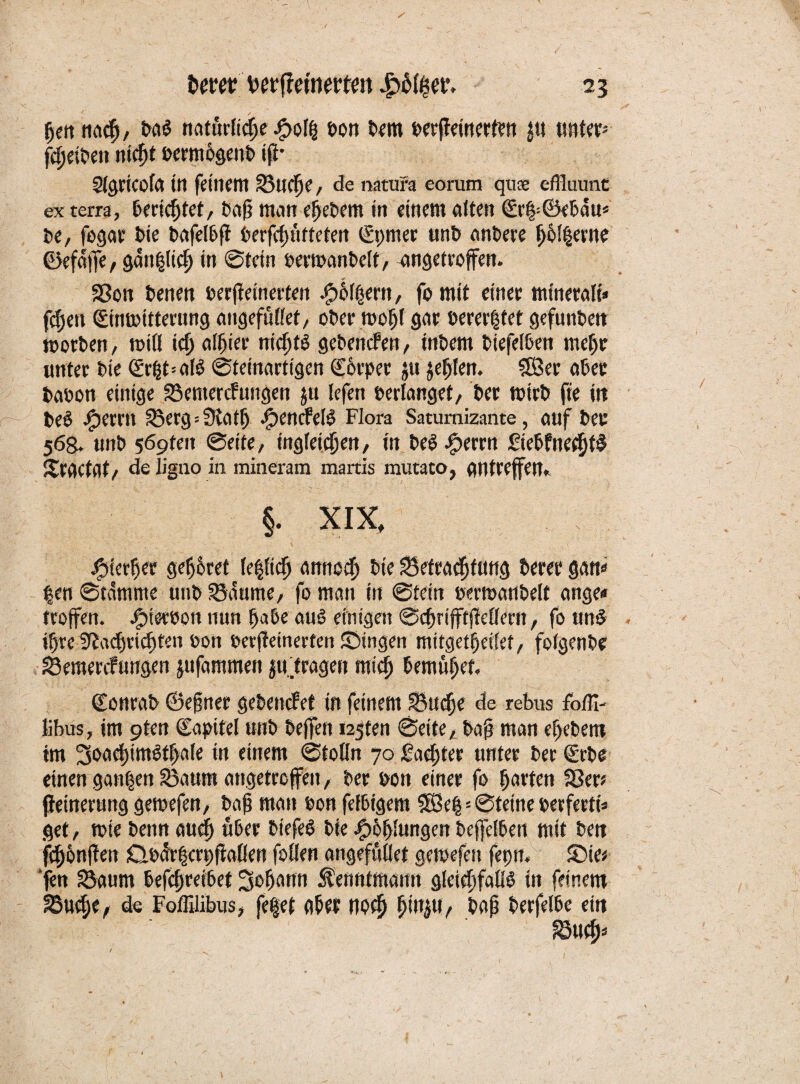 giett nach, Das rtoturftcge £of| Don Dem Derjfeinerten $n unter* Sigricofa in feinem SU(f)e, de natura eoruro qu$ effluunt ex terra, tecicgtet, Dag man egcDem in einem alten £r|= ©ebau* De, fogar Die bafelbff Derfcgntteten (gpmer unD anDeee gemente ©efaffe, gänzlich in @tein bemanbelf, angetroffen. Sßon Denen Derjteinerten .gobiern, fo mit einet minerale» fegen (Einuottterung angefnllet, oDer toof)f gar üerer|tet gefüllten motDen, miß teg alhier iticgtö gebenden, tnDem Diefelben mehr unter Die (SrhtalS ©teinartigen Körper ju jefjfen. SÖer aDer baoon einige Semercfungen ju lefen Derlanget, Der toirb fie itt DeS jfpernt Serg=Natlj JpencfelS Flora Saturnizante, auf Der 568. unD 569teit ©eite, ingletfgert, in DeS-fperrn FiebfnechtS Sraetat, de ligno in mineram martis rautato, atltreffem §. XIX, jgtertjer geltet le|fich amtoch Die ^Betrachtung Derer gan« |en ©tdmme unD Saume, fo man in ©tein oemanbelt ange« troffen. Jptetoott nun habe au6 einigen ©egrifft(Mern, fo unS igre Nachrichten oon oerffeinerten JDingen mitgetheifet, folgenDc Semercfungen jufammen ju. fragen mich bemühet. ©onrab ©egner geDencfet in feinem Suche de rebus fbffi-' Übus, im 9ten Kapitel unD Deffen tagten ©eite, Dag man eljebem im ^joadjtmSfgafe in einem ©toön 70 Sachter unter Der (Erbe einen ganzen Saum angetroffen, Der Dort einer fo harten 33er* fteinerung getoefen, Dag man Don fefbigem ISSeg * ©feine oerfertt» get, mie Denn auch über DiefeS Die .ghhlungen beleihen mit De« fchhnflen ÖDartjcrpftallcn follen angefööet getpefen fepn« SMe* ’fen Saum befcf)reibet Johann Äenntmaim gleichfalls in feinem Suche, de Foffilibus, fefet aber noch gingt». Dag Derfelbe ein