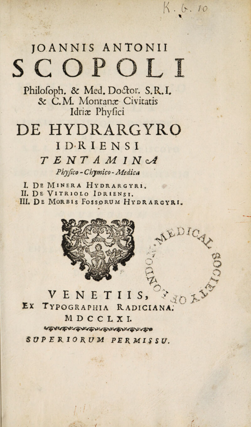 K • (?• io \ JOANNIS ANTONII S C OP OL I Philofoph. & Med. DoTor. S.R.I. & C.M. Montana: Civitatis Icirite Phy fici DE HYDRARGYRO I DRI E N S I TENTAMINA Phy fico - Chymico - Ale dic a I. De Minera Hydrargyri, II, De Vitriolo Idrienst. III* De Morbis Foss.orum Hydrargyri» Ex TypQGRAPHIA RaDICIANA.' MDCCLXI. SVP E RIO RUM PERMISSU.