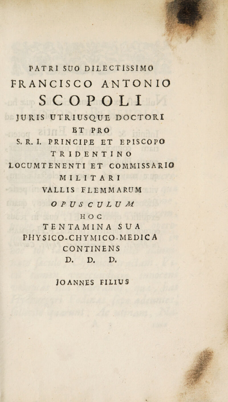 PATRI SUO DILECTISSIMO FRANCISCO ANTONIO SCOPOLI JURIS UTRIUSQUE DOCTORI . $ ET PRO S. R. I. PRINCIPE ET EPISCOPO TRIDENTINO LOCUMTENENTI ET COMMISSARI0 MILITARI VALLIS FLEMMARUM OPUS CULUM HOC TENTAMINA SUA PII YSICO-CHYMICO.MEDICA CONTINENS D. D. D. jOANNES FILIUS