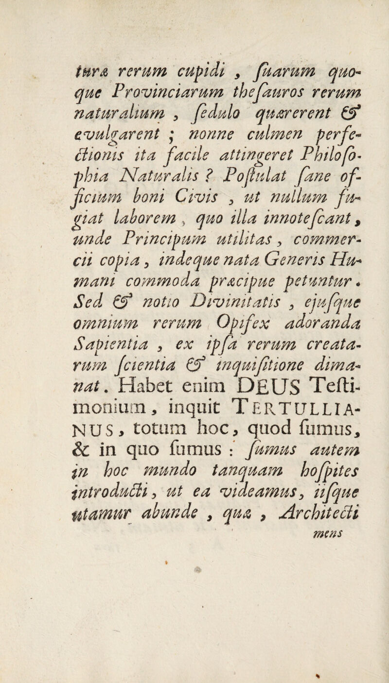 tura rerum cupidi , fu arum quo¬ que Provinciarum thefauros rerum naturalium , fedulo quarerent & evulgarent ; nonne culmen perfe¬ ctionis ita facile attingeret Philofo- phia Naturalis ? Poftulat fane of¬ ficium boni Civis , ut nullum fu¬ giat laborem , quo illa innatefcant, unde Principum utilitas , commer¬ cii copia, inde que nata Generis Hu¬ mani commoda pracipue petuntur» Sed, & notio Divinitatis , ejufque omnium rerum Opifex adoranda Sapientia , ex ipfd rerum creata¬ rum fcientia inquifitione dima¬ nat. Habet enim D£US Tefti- monium, inquit TERTULLIA¬ NUS, totum hoc, quod fumus, & in quo fumus : fumus autem in hoc mundo tanquam hofpttes introdufti, ut ea videamus, iifque utamur abunde , qua , Architecti mens