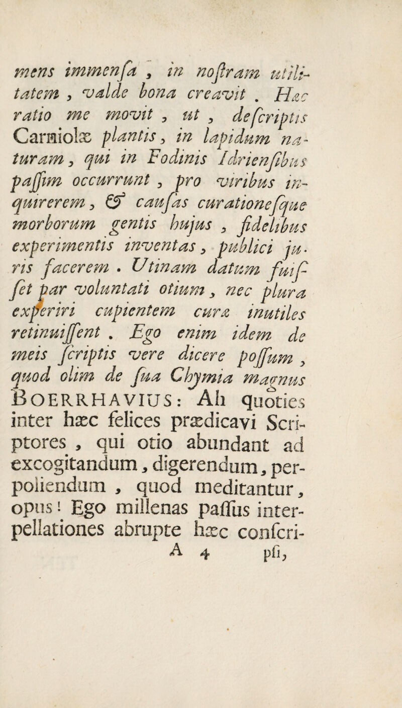mens immenfa , in noftram utili¬ tatem , valde bona creavit . Hac ratio me movit , ut , de [criptis Caraiolx plantis, in lapidum na¬ turam, qui in Fodinis Idrienfibus pajfim occurrunt , pro viribus in¬ quirerem, & c au fas curationefque morborum gentis hujus , fidelibus experimentis inventas, publici ju ■ ris facerem . Utinam datum fui fi fet par voluntati otium, nec plura experiri cupientem cura mutiles retinuiffent . Ego enim idem de meis fcriptis vere dicere poffum , quod olim de fua Chymia macnus BoERRHAVIUS: Ah quoties inter hasc felices prxdicavi Scri¬ ptores , qui otio abundant ad excogitandum , digerendum, per¬ poliendum , quod meditantur, opus i. Ego millenas paffus inter¬ pellationes abrupte hxc confcri-