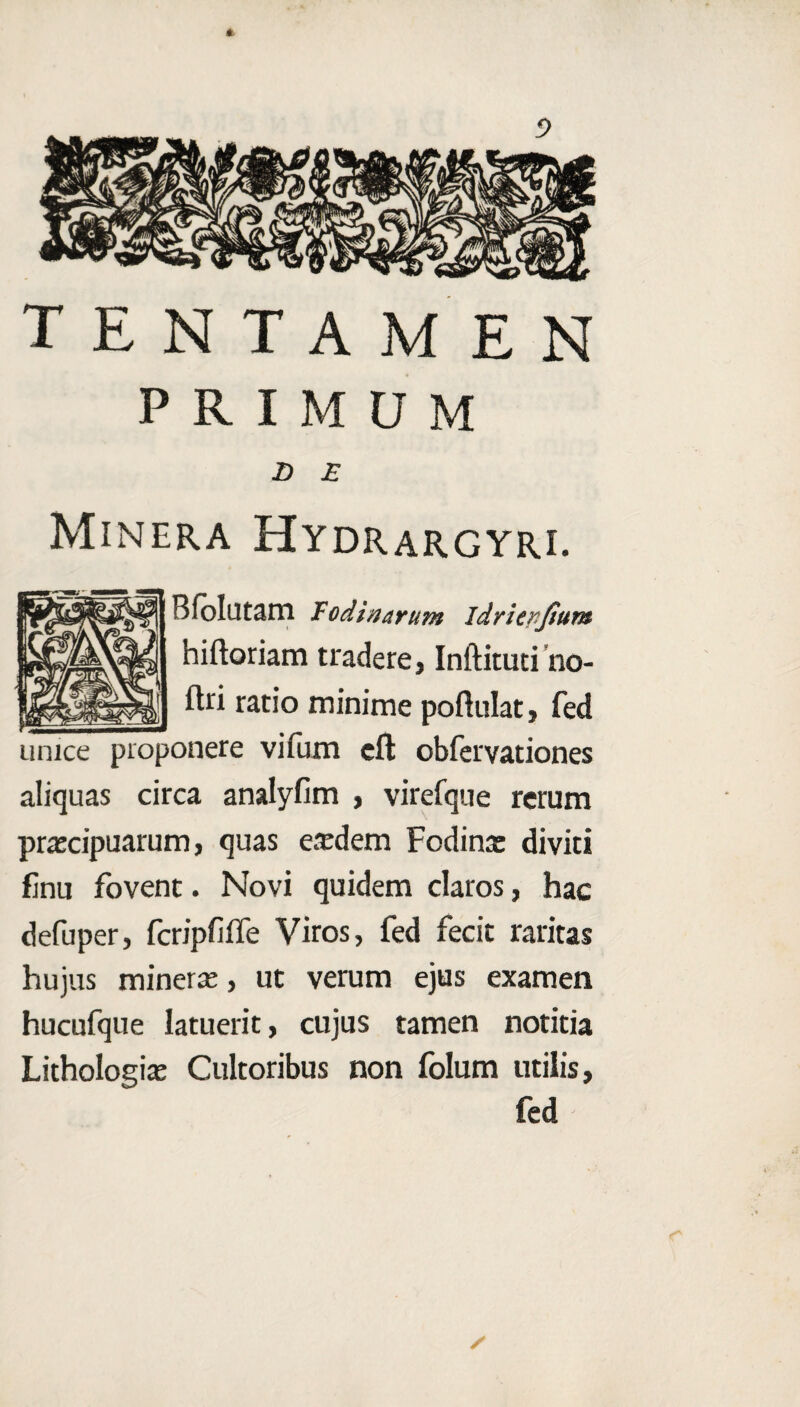TENTAMEN PRIMUM Z> £ Minera Hydrargyri. Bfolutam fodinarum idriepjium hiftoriam tradere, Inftitutiho- flri ratio minime poftulat, fed unice proponere vifum eft obfervationes aliquas circa analyfim , virefque rerum prascipuarum, quas eredem Fodina: diviti finu fovent. Novi quidem claros, hac defuper, fcripfiffe Viros, fed fecit raritas hujus minera:, ut verum ejus examen hucufque latuerit, cujus tamen notitia Lithologia: Cultoribus non folum utilis, fed /