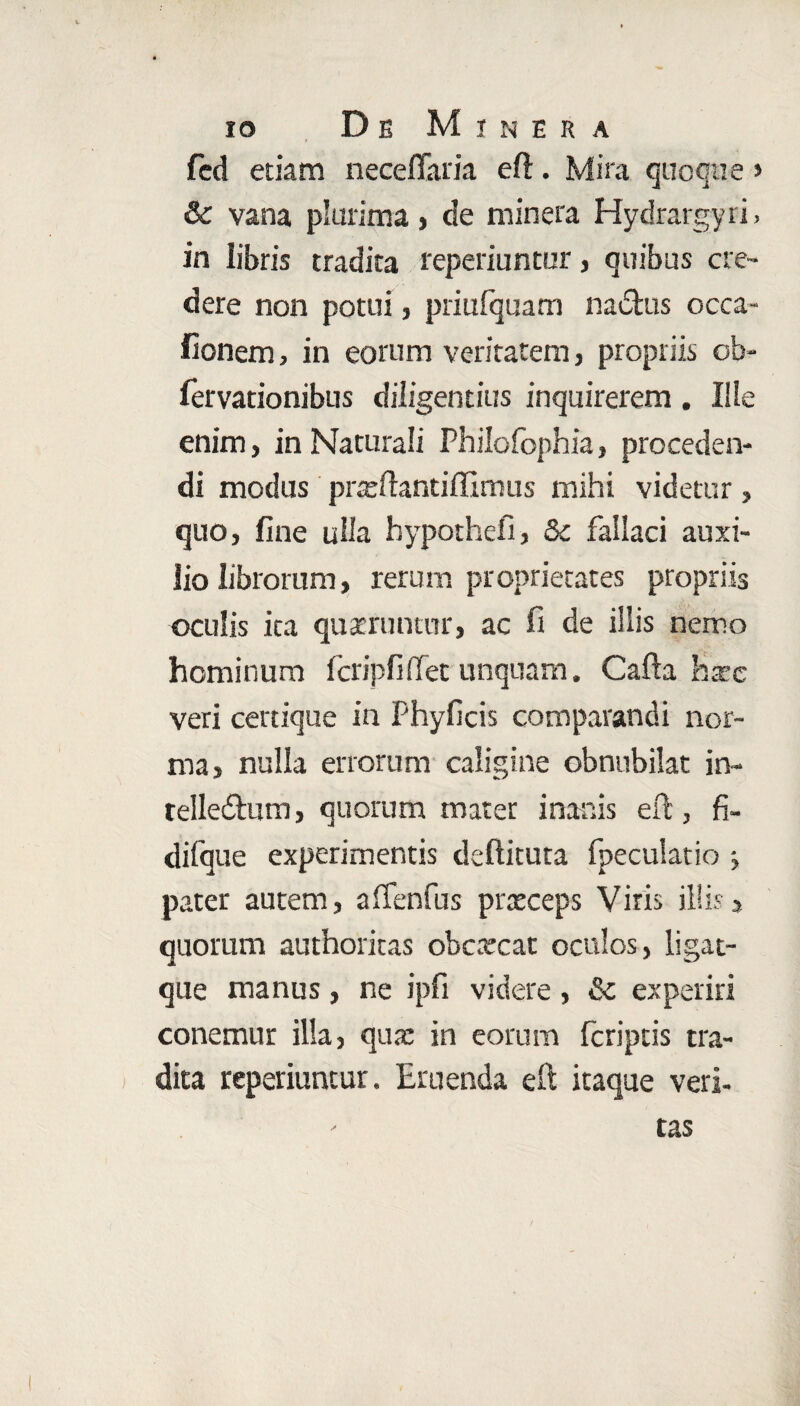 fed etiam neceflaria eft. Mira quoque > Sc vana plurima, de minera Hydrargyri, in libris tradita reperiuntur, quibus cre¬ dere non potui, priufquam na&us occa- fionem, in eorum veritatem, propriis ob- fervationibus diligentias inquirerem. Ille enim, in Naturali Philofophia, proceden¬ di modus prteftantiffimus mihi videtur, quo, fine ulla hypothefi, &c fallaci auxi¬ lio librorum, rerum proprietates propriis oculis ita quaeruntur, ac fi de illis nemo hominum fcripfiflfet unquam. Cafta haec veri cerrique in Phyficis comparandi nor¬ ma, nulla errorum caligine obnubilat in- telledlum, quorum mater inanis eft, fi- difque experimentis deftituta fpecuktio j pater autem, alfenfus prxceps Viris illis* quorum authoritas obcxcat oculos, ligat- que manus, ne ipfi videre, &c experiri conemur illa, qua: in eorum fcriptis tra¬ dita reperiuntur. Eruenda eft itaque veri¬ tas