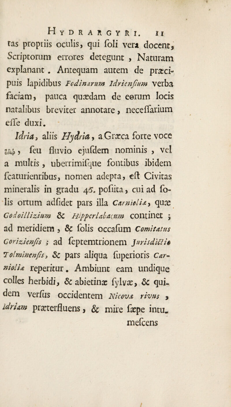 tas propriis oculis, qui foli vera docent. Scriptorum errores detegunt , Naturam explanant. Antequam autem de praeci¬ puis lapidibus Fodinarum idrienjium verba faciam, pauca quaedam de eerum locis natalibus breviter annotare, neceflarium efle duxi. Idria, aliis Hydria, a Graeca forte voce S&p , feu fluvio ejufdem nominis , vel a multis, uberrimifque fontibus ibidem fcaturienribus, nomen adepta, efl: Civitas mineralis in gradu 45, poflita, cui ad fo- lis ortum adfidet pars illa Carmelia, quae Codoillizium & Hippcrlabacum continet ; ad meridiem, & folis occafum Comitatus Goriz,ienJis ; ad feptemtrionem Jurisdiffie tolminenfis, & pars aliqua fuperioris Car- niolia reperitur. Ambiunt eam undique colles herbidi, & abietinx fylyx, & qui¬ dem verius occidentem Nicovx rivus , idriam prxterfluens, & mire fxpe in tu. mefcens