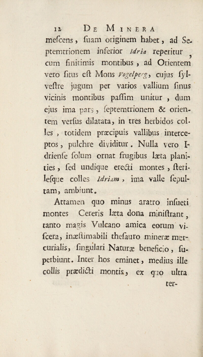 mefcens, fuam originem habet, ad Se- ptemtrionem inferior idrU repetitur cum finitimis montibus , ad Orientem vero fitus eft Mons vogelperg, cujus fyl- veftre jugum per varios vallium finus vicinis montibus paffim unitur , dum ejus ima pars, feptemtrionem & orien¬ tem verfus dilatata, in tres herbidos col¬ les , totidem pratcipuis vallibus interce¬ ptos , pulchre dividitur. Nulla vero I- drienfe fo’um ornat frugibus lteta plani¬ ties , fed undique eredi montes , fteri- lefque colles idriam , ima valle fepul- tam, ambiunt. Attamen quo minus aratro infueti montes Cereris laeta dona miniftrant. tanto magis Vulcano amica eorum vi- fcera, inasflimabili thelauro minera: mer- curialis, lingulari Naturae beneficio, fu- perbiunt. Inter hos eminet, medius ille collis praedi&i montis , ex q.jo ultra
