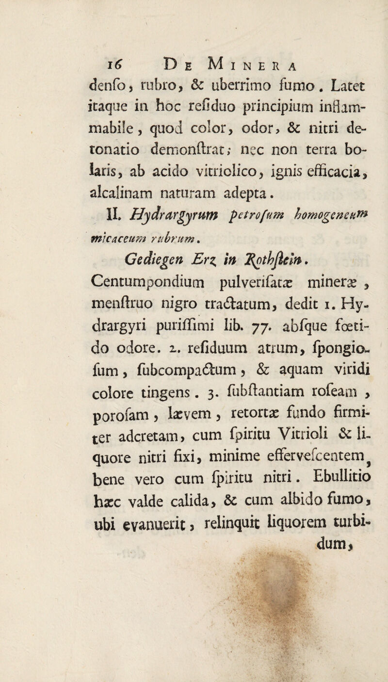 denfo, rubro, & uberrimo fumo . Latet itaque in hoc refiduo principium inflam- mabife, quod color, odor, & nitri de- tonatio demonftrat; nec non terra bo- iaris, ab acido vitriolico, ignis efficacia, alcalinam naturam adepta. II. Hydmrgyrum petrofum homogencuf» m\caceu?n rubrum. Gediegen Erz, in Rothjlein. Centumpondium pulverifatar minere , menftruo nigro tradatum, dedit i. Hy- drargyri puriffimi lib. 77. abfque foeti¬ do odore. 2. refiduum atrum, fpongio- fum, fubcompadum, & aquam viridi colore tingens . 3. fubftantiam rofeam , porofam , Ixvem , retortae fundo firmi¬ ter aderetam, cum fpiritu Vitrioli & li. quore nitri fixi, minime effervefcentem} bene vero cum fpiritu nitri. Ebullitio haec valde calida, Sc cum albido fumo, ubi evanuerit, relinquit liquorem turbi¬ dum,