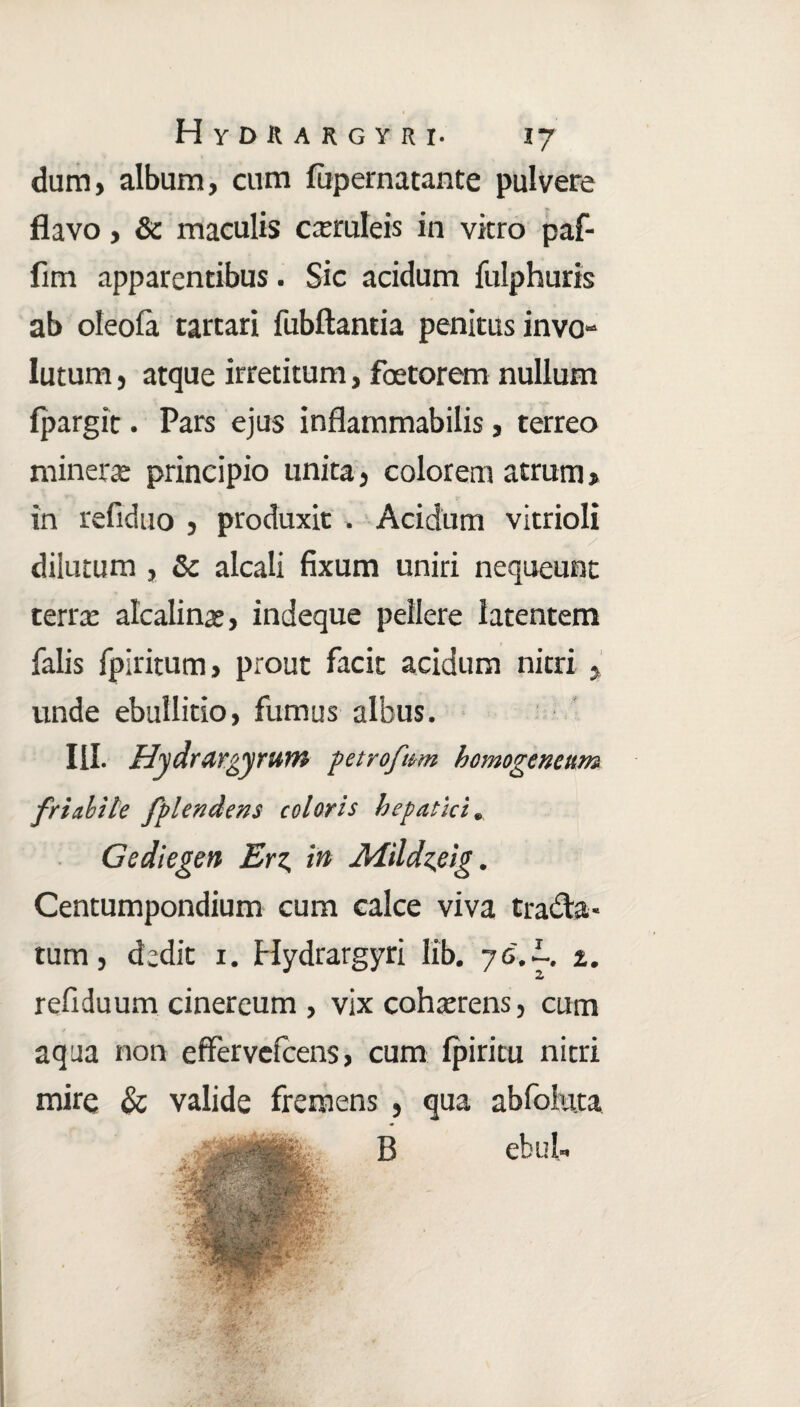 dum, album, cum lupernatante pulvere flavo, & maculis cxruleis in vitro paf- fim apparentibus. Sic acidum fulphuris ab oleofa tartari fubftantia penitus invo¬ lutum , atque irretitum, fbetorem nullum fpargit. Pars ejus inflammabitis, terreo minerre principio unita, colorem atrum > in refiduo , produxit . Acidum vitrioli diiutum , 8c alcali fixum uniri nequeunt terrx alcalinae, indeque pellere latentem falis fpiritum, prout facit acidum nitri , unde ebullitio, fumus albus. III. Hydrargyrum petrofum hemogencttm friabile fplendens coloris hepatici. Gediegen Erz. in Mildieig. Centumpondium cum calce viva tradia¬ tum , dedit 1. Hydrargyri Iib. 7 6. %. refiduum cinereum , vix cohaerens, cum aqua non effervefcens, cum fpiritu nitri mire & valide fremens , qua abfoiuta B