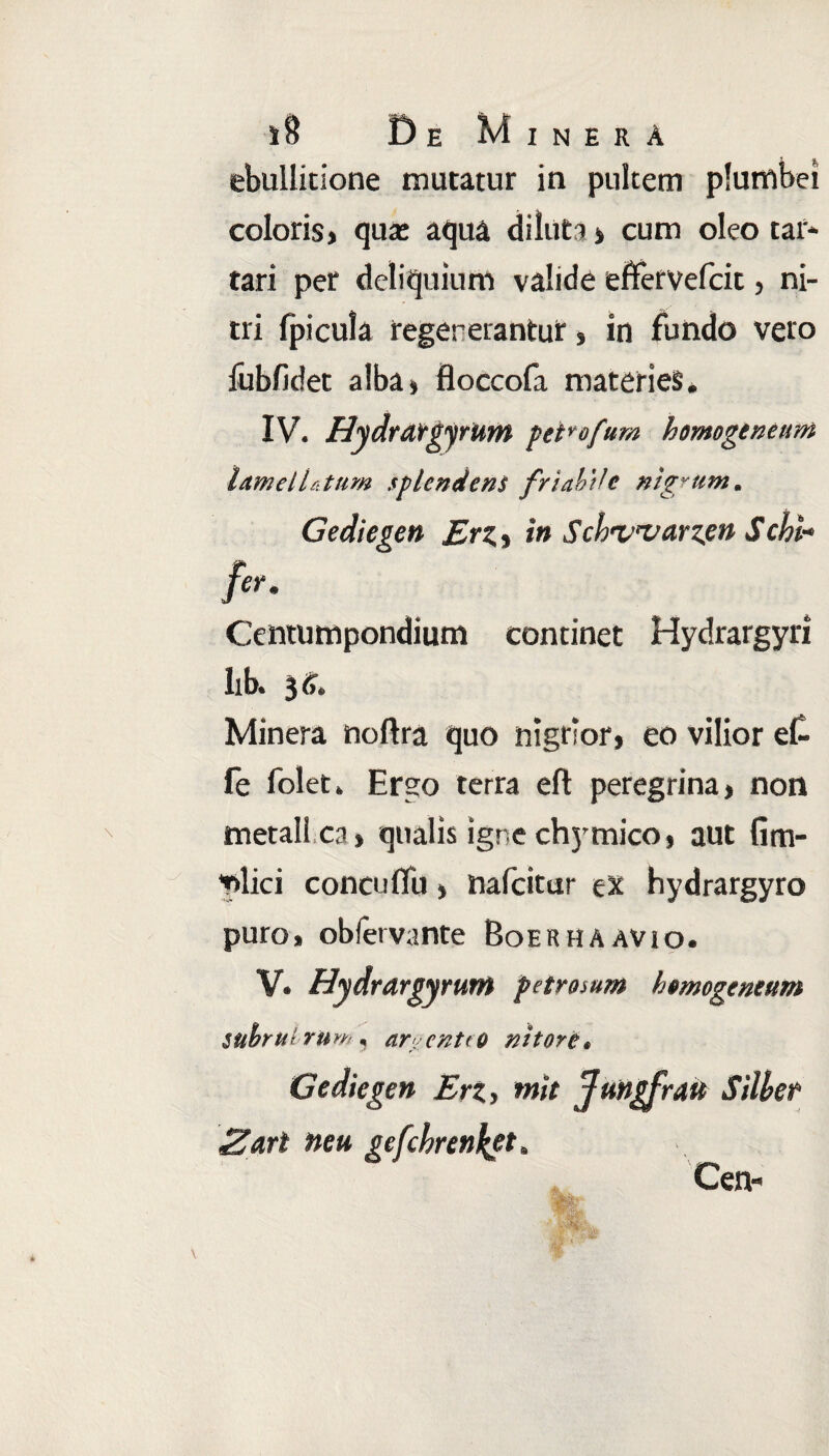 De Minha ebullitione mutatur in pultem plumbei coloris, qua: aqua diluta * cum oleo car¬ tari per deliquium valide effervefeit, ni¬ tri {picula regenerantur, in fundo vero iubfidet alba» floccola materies* IV. HydratgyrUm petrofum homogeneum htmell&tum splendens friabile nigrum. Gediegen Erz,, in Schwarzpn Schi- Centumpondium continet Hydrargyri lib. 36. Minera noftra quo nigrior, eo vilior et fe folet. Ergo terra eft peregrina, non metall ca, qualis igne chymico, aut fim- *nlici conci 1 flu» nafeitur ex hydrargyro puro, obfervante Boerhaavio. V. Hydrargyrum petrosum hmogeneum subrui ru»'. ar. cntto nitore. Gediegen Eri, ntit Jungfrait Silber Za,rl neu gefchren^et. Cen-