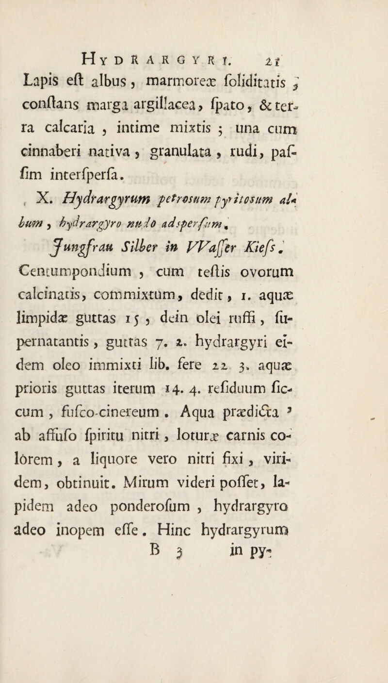 H Y D R A R G Y R I. Zi Lapis eft albus} marmorea: foliditatis 3 conflans marga argillacea, fpato, & ter¬ ra calcaria , intime mixtis ; una cum cinnaberi nativa 5 granulata , rudi, pafi- fim interfperia. X. Hydrargyrum petrosum pyr itosum al* bun> , hydrargyro ntsio adsperfam, Jungfrau Silber in Waftr Kiefs. Centumpondium , cum teftis ovorum calcinatis, commixtum, dedit, i. aqua: limpidat guttas 15 5 dein olei roffi, fu- pernatantis, guttas 7. z. hydrargyri ei¬ dem oleo immixti lib. fere zz 3. aquat prioris guttas iterum 14.4. refiduum fic- cum , fufco-cinereum . Aqua pratdidta 3 ab affufo fpiritu nitri, lotura; carnis co¬ lorem , a liquore vero nitri fixi , viri¬ dem, obtinuit. Mirum videri pollet, la¬ pidem adeo ponderofum , hydrargyro adeo inopem efie. Hinc hydrargyrum