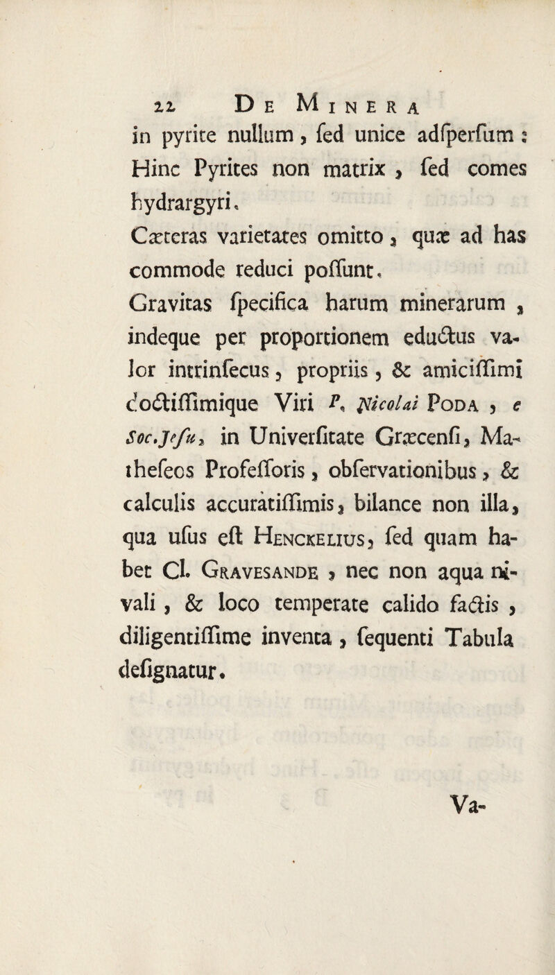 in pyrite nullum , fed unice adfperfum : Hinc Pyrites non matrix , fed comes hydrargyri. Cxteras varietates omitto, qux ad has commode reduci poffunt. Gravitas fpecifica harum minerarum , indeque per proportionem eductus va- lor intrinfecus, propriis, & amiciffimi dodtiffimique Viri piicoUi Poda , e Soc.jefu, in Univerfitate Grxcenfi j Ma- thefeos Profeflbris, obfervationibus, & calculis accuratiflimisj bilance non illa» qua ufus eft Henckelius3 fed quam ha¬ bet Cl. Gravesande j nec non aqua ni¬ vali , & loco temperate calido fa&is , diligentilfime inventa , fequenti Tabula defignatur. Va-