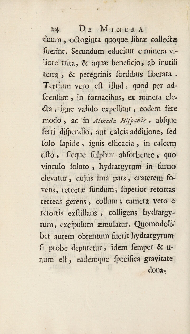 duum , odfcoginta quoque librae colledtae fuerint. Secundum educitur e minera vi¬ liore trita, & aquae beneficio, ab inutili terra , & peregrinis fordibus liberata . Tertium vero eft illud, quod per ad- fcenfum, in fornacibus, ex minera ele- €ta, igne valido expellitur, eodem fere modo , ac in Almada Hifpmia, abfque ferri difpendio, aut calcis additione, fed folo lapide, ignis efficacia, in calcem ullo, ficque fulphur abforbente, quo vinculo foluto , hydrargyrum in furno elevatur, cujus ima pars, craterem fo¬ vens, retortae fundum; fuperior retortas terreas gerens, collum; camera vero e retortis exffillans , colligens hydrargy¬ rum, excipulum aemulatur. Quomodoli- bet autem obtentum fuerit hydrargyrum fi probe depuretur, idem femper & u- num eft, eademque fpecifica gravitate dona-
