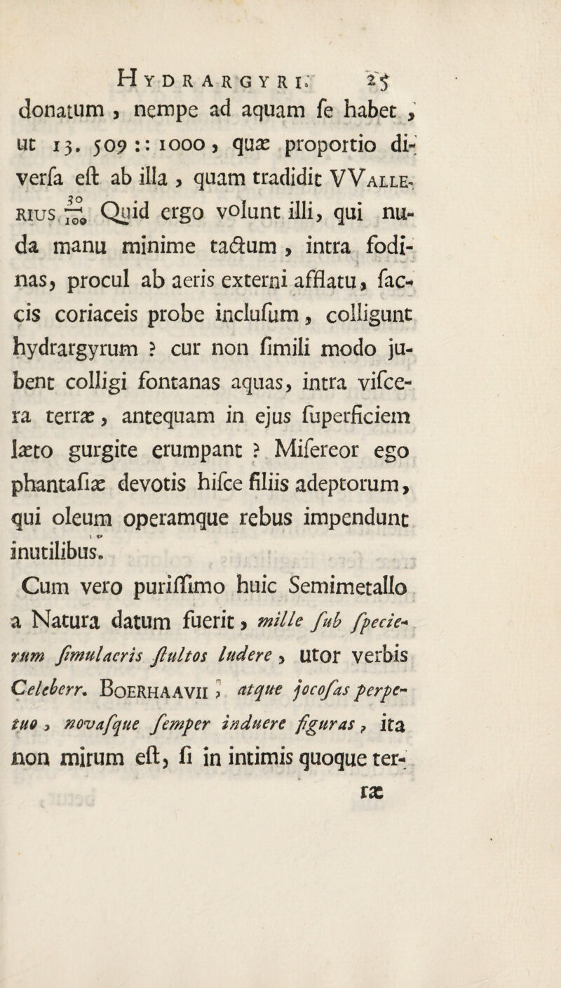 Hydrargyr ir 2$ donatum , nempe ad aquam fe habet , ut 13. 509:: 1000 j quae proportio di- verfa eft ab illa , quam tradidit VVaile- rius Quid ergo volunt illi, qui nu¬ da manu minime ta&um , intra fodi- ^ ' *’■ ’'**'• nas, procul ab aeris externi afflatu, fae¬ cis coriaceis probe inclufum, colligunt hydrargyrum ? cur non flmili modo ju¬ bent colligi fontanas aquas, intra vifce- ra terrae, antequam in ejus fuperficiem laeto gurgite erumpant ? Mifereor ego phantafiae devotis hifce filiis adeptorum, qui oleum operamque rebus impendunt inutilibus. Cum vero purifllmo huic Semimetallo r< » a Natura datum fuerit > mille fub [pede- rum Jimulacris Jlultos ludere , utor verbis Celcherr. BoERHAAVII > atque jocofas perpe¬ tuo , novafque femper induere figuras ? ita non mirum eft} fi in intimis quoque ter-