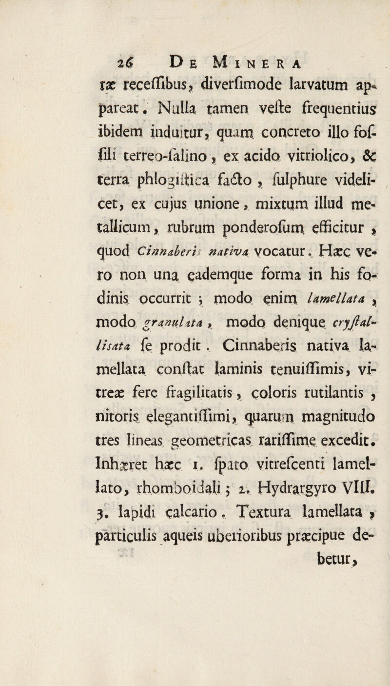 tx receffibus, diverfimode larvatum ap¬ pareat. Nulla tamen veite frequentius ibidem induitur, quam concreto illo fof- jfili terreo-falino, ex acido vitriolico, & terra phlogiitica fadlo , fulphure videli¬ cet, ex cujus unione, mixtum illud me¬ tallicum, rubrum ponderofum efficitur , quod Cinnaberis nativa, vocatur. Hxc Ve- ro non una eademque forma in his fo¬ dinis occurrit y modo enim Umellata , modo granulata , modo denique cryjlal- l i sata fe prodit. Cinnaberis nativa la- mellata confiat laminis tenuiffimis, vi¬ trea: fere fragilitatis, coloris rutilantis , nitoris elegant iffimi, quarum magnitudo tres lineas geometricas rariffime excedit. ' S~J' Inhseret hacc i. lpato vitrefcenti lamel- lato, rhomboidali; i, Hydrargyro VIII. 3. lapidi calcario. Textura lamellata , particulis aqueis uberioribus prtecipue de¬ betur ,