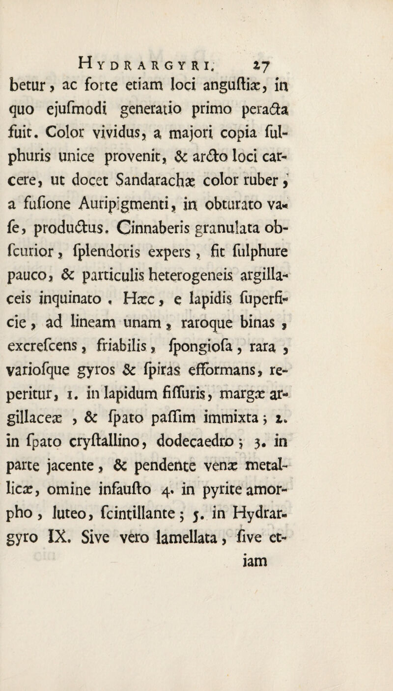 betur, ac forte etiam loci anguftia:, in quo ejufmodi generatio primo perara fuit. Color vividus, a majori copia ful- phuris unice provenit, & ardo loci car- cere, ut docet Sandarachae color ruber, a fufione Auripigmenti, in obturato va- fe, produ&us» Cinnaberis granulataob- fcurior, fplendoris expers , fit fulphure pauco, & particulis heterogeneis. argilla¬ ceis inquinato , Hxc, e lapidis fuperfi- cie, ad lineam unam, raroque binas , excrefcens, friabilis, fpongiofa, rara , variofque gyros & fpiras efformans, re- peritur, i. in Iapidum fi (Turis, margae ar¬ gillacea: , & fpato paffim immixta -y z. in fpato cryftallino, dodecaedro ; 3. in parte jacente, & pendente vena: metal¬ lica: , omine infaufto 4. in pyrite amor¬ pho, luteo, fcintillante; j. in Hydrar- gyro IX. Sive vero lamellata, five et-