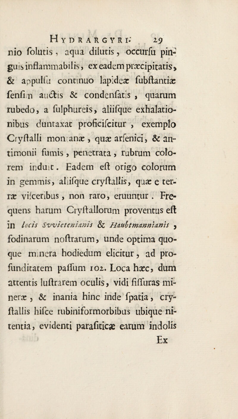 nio folutis , aqua dilutis, occurfu pin¬ gui i inflammabilis, ex eadem praecipitatis» & appulfu continuo lapidea: fubftantia: fenfi n audtis & condenfatis , quarum rubedo, a fulphureis, aliifque exhalatio¬ nibus duntaxac proficifcitur , exemplo Cryff alii mon ana:, qua: arfenici, & an- timonii furnis, penetrata , rubrum colo¬ rem induit. Eadem efl origo colorum in gemmis, aliifque cryftallis, qua: e ter¬ ra: vilceribus, non raro, eruuntur . Fre¬ quens harum Cryftallorum proventus efl in locis Svvietenianis & Haubtmanmanh , fodinarum noflrarum, unde optima quo¬ que m nera hodiedum elicitur, ad pro¬ funditatem paffum 102. Loca haec, dum attentis luftrarem oculis, vidi filfuras mi- nera:, & inania hinc inde fpatia, cry- flallis hifce rubiniformorbibus ubique ni¬ tentia, evidenti parafiticae earum indolis Ex