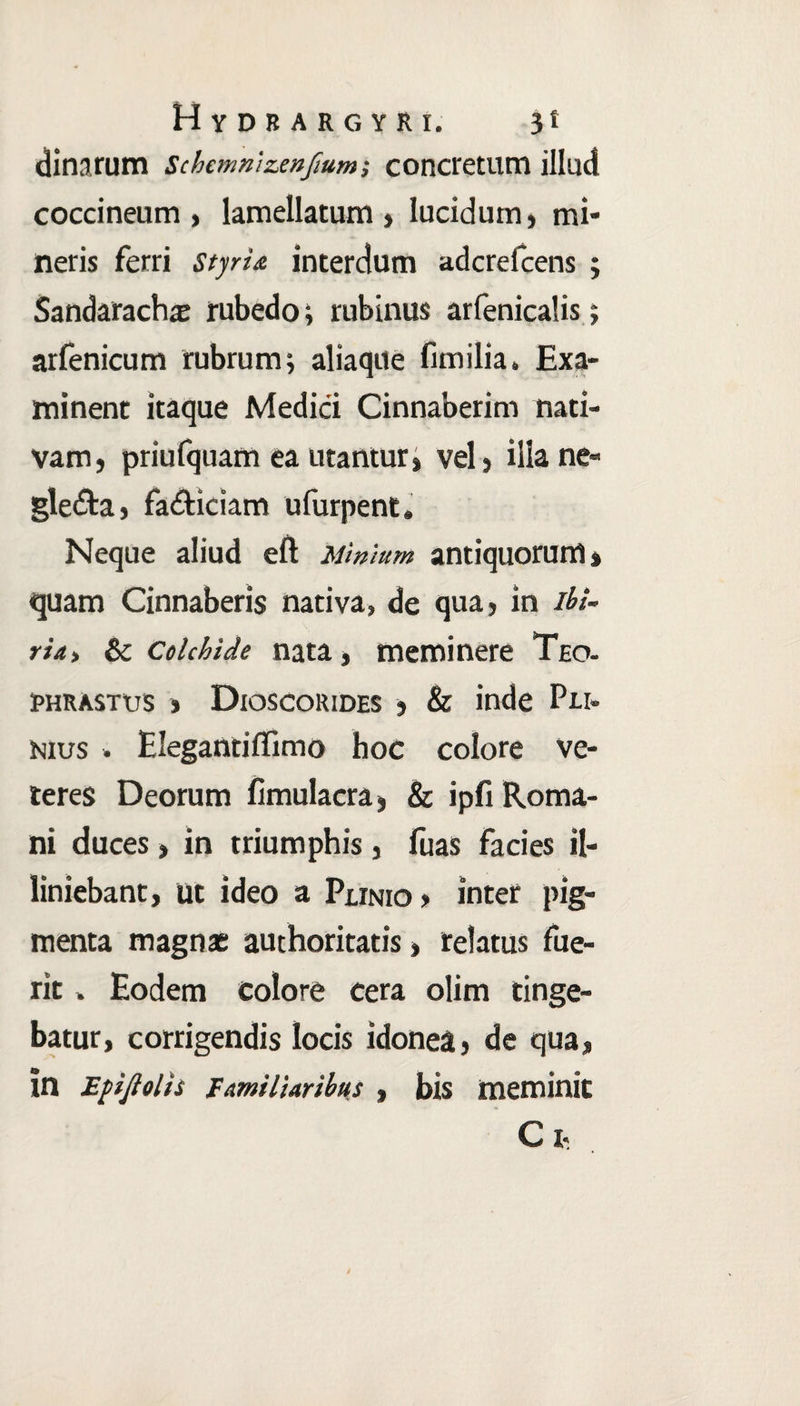Hydrargyri. jt dinarum schcmnizenftum-, concretum illud coccineum , lameilatum , lucidum, mi» neris ferri styria, interdum adcrefcens ; Sandarachas rubedo; rubinus arfenicalis; arfenicum rubrum; aliaque funi lia. Exa¬ minent itaque Medici Cinnaberim nati¬ vam, priufquam ea utantur, vel, illa ne¬ glecta , facticiam ufurpent» Neque aliud eft Minium antiquorum % quam Cinnaberis nativa, de qua, in ibi- ria> & Colchide nata, meminere Teo- rhrastus > Dioscorides , & inde Pli¬ nius • Elegantiflimo hoc colore ve¬ teres Deorum fimulacra, & ipfi Roma¬ ni duces, in triumphis, fuas facies H- liniebant, ut ideo a Plinio > inter pig¬ menta magnas authoritatis, relatus fue¬ rit . Eodem colore cera olim tinge¬ batur, corrigendis locis idonea, de qua, in Epijlolis Familiaribus, bis meminit Ci<