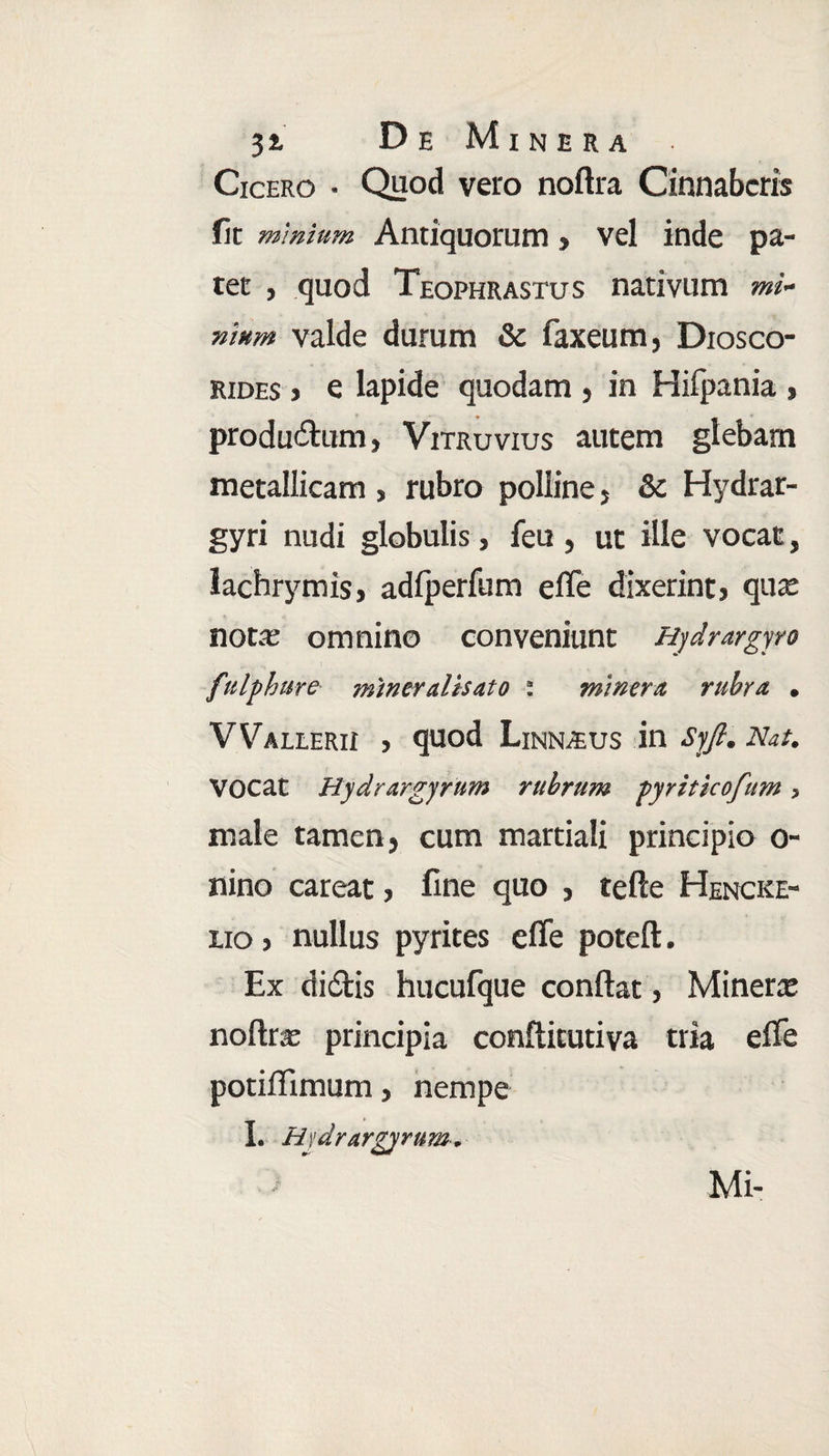 Cicero • Quod vero noftra C innaberis fit minium Antiquorum > vel inde pa¬ tet , quod Teophrastus nativum mi* nittm valde durum & faxeum, Diosco- rides > e lapide quodam , in Hifpania » productum, Vitruvius autem glebam metallicam , rubro polline, & Hydrar- gyri nudi globulis, feu , ut ille vocat, lachrymis, adiperfum efle dixerint» quae nota; omnino conveniunt Hjdrargyro fttlphure miner alis at o : miner a rubra . Waleerii » quod Linnaus in Syft. Nat. Vocat Hydrargyrum rubrum pyriticofum, male tamen» cum martiali principio o- nino careat, fine quo , tefte Hencke- lio > nullus pyrites efle poteft. Ex didis hucufque conflat, Minene noftra; principia conftitutiva tria effe potiflimum, nempe I. Hydrargyrum. Mi-