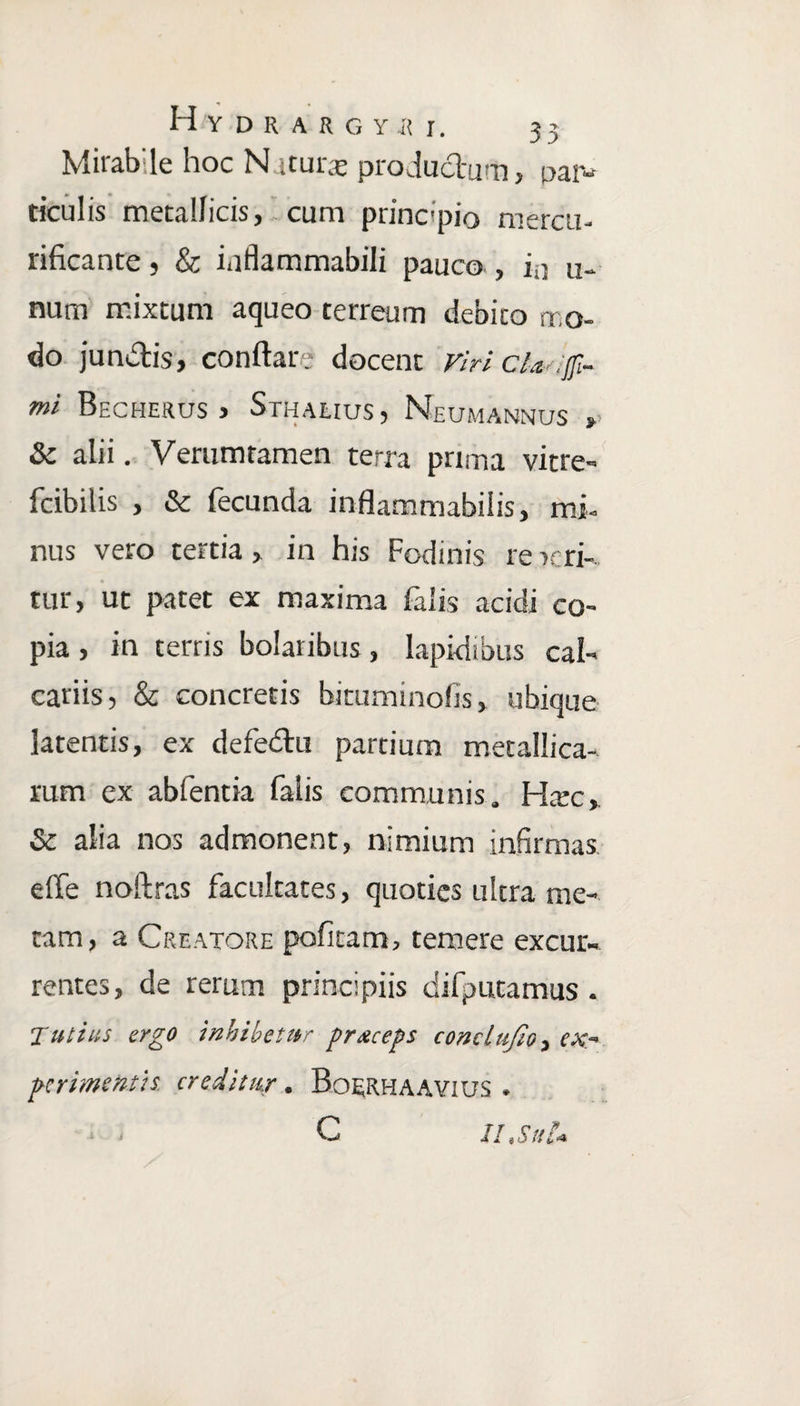 Mirab:le hoc N itur-e productum, par¬ ticulis metallicis, . cum princ*pio mercu- rificante, & inflammabili pauco , ia u- num mixtum aqueo terreum debito mo¬ do junctis, conflare docent viri cla :[fi¬ mi Becherus > Sthalius, Neumannus »> & alii. Verumtamen terra prima vitre- fcibilis , & fecunda inflammabilis, mi¬ nus vero tertia, in his Fodinis re uri¬ tur, ut patet ex maxima falis acidi co¬ pia , in terris bolaribus, lapidibus cal¬ cariis, & concretis biruminofis, ubique latentis, ex defedtu partium metallica¬ rum ex abfentia falis communis. Htec, & alia nos admonent, nimium infirmas e fle noftras facultates, quoties ultra me¬ tam, a Creatore politam, temere excur¬ rentes, de rerum principiis difputamus . Tutius ergo inhibetur preeeeps conclujio, ex~ perimentis creditur . Boerhaavius . . , c II i S uIa