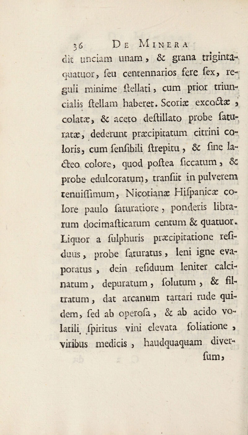 clit unciam unam, &c grana triginta-, quatuor, feu centennarios fere fex, re¬ guli minime ilellati» cum prior trium* cialis ilellam haberer. Scoriae exco&x , colata, & aceto deftillato probe fatu» rata;, dederunt praecipitatum citrini ca- * loris 3 cum fenfibili ftrepitu > & fine la- dteo colore j quod poflea ficcatum 3 8c probe edulcoratum > tranfiit in pulverem tenuiffimum ? Nicotianas Hiipanicx co¬ lore paulo faturatiore > ponderis libra¬ rum docimafticarum centum & quatuor.. Liquor a fulphuds praecipitatione refi- duus % probe faturatus * leni igne eva¬ poratus 3 dein refiduuni leniter calci-» natum ? depuratum 5 folatum 3 & fib tratum 3 dat arcanum tartari rude qui¬ dem > fed ab operofa 3 & ab acido vo¬ latili, fpiritus vini elevata foliatione 3 viribus medicis ? haudquaquam diver- fuma