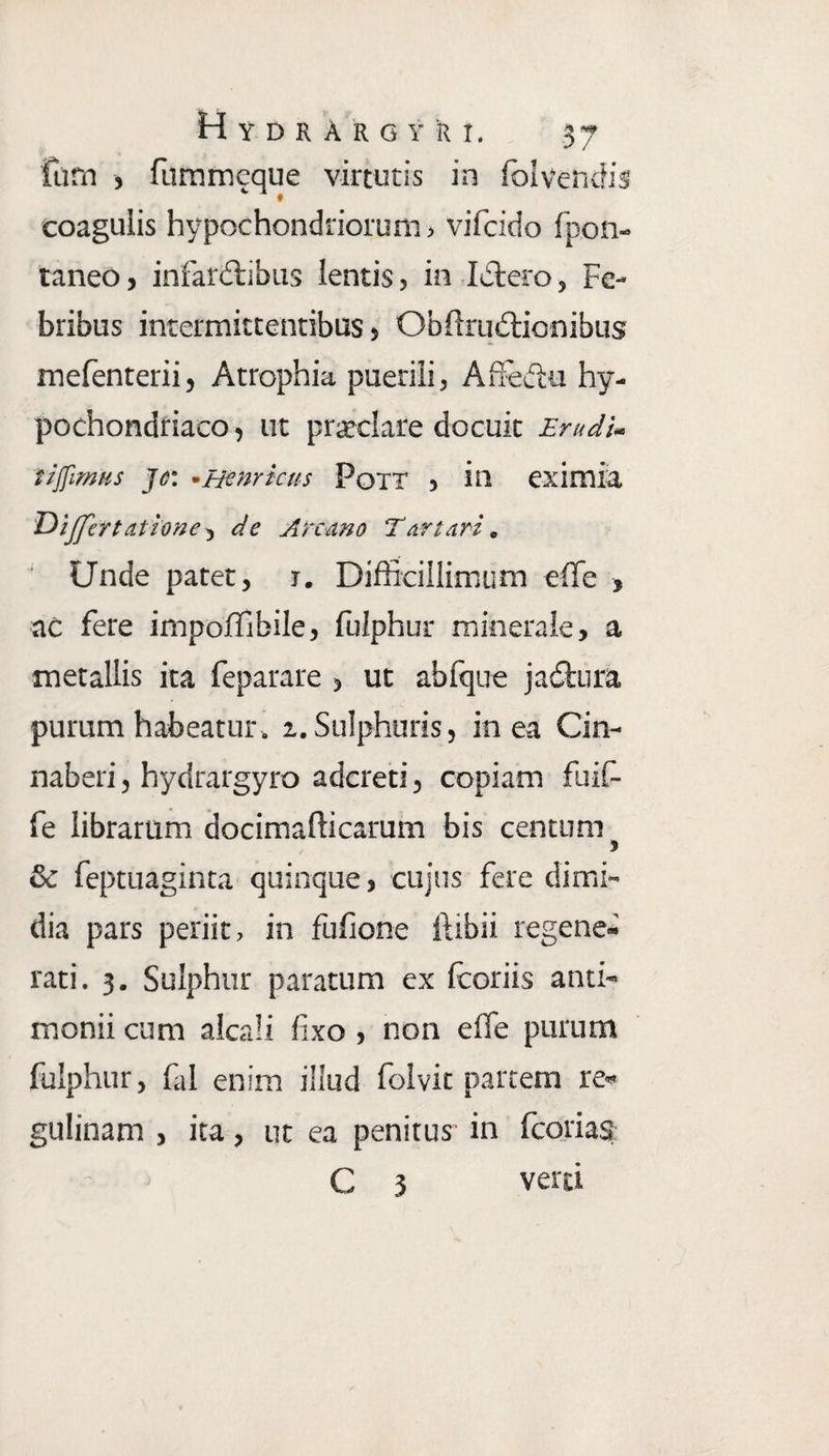 fum , fummeque virtutis in fo i vendis coagulis hypochondriorum, vifcido fpon- taneo, infardtibus lentis, ini Aero, Fe¬ bribus intermittentibus, ObftruAionibus mefenterii, Atrophia puerili, AfFe&u hy¬ pochondriaco , ut pratclare docuit Erudi- tiffmus jc: -Hernicus Pott , in eximia Dijjertatione, de Arcano Tartari. Unde patet, r. Difficillimum effe , ac fere impoffibile, fulphur minerale, a metallis ita feparare , ut ab (que jadlura purum habeatur, i. Sulphuris, in ea Cin- naberi, hydrargyro adcreti, copiam fuif- fe librarum docimafticarum bis centum & feptuaginta quinque, cujus fere dimi¬ dia pars periit, in fufione ftibii regene¬ rati. 3. Sulphur paratum ex (coriis anti- monii cum alcali fixo , non effe purum fulphur, fal enim illud folvic partem re- gulinam , ita, ut ea penitus in fcorias C 3 verti