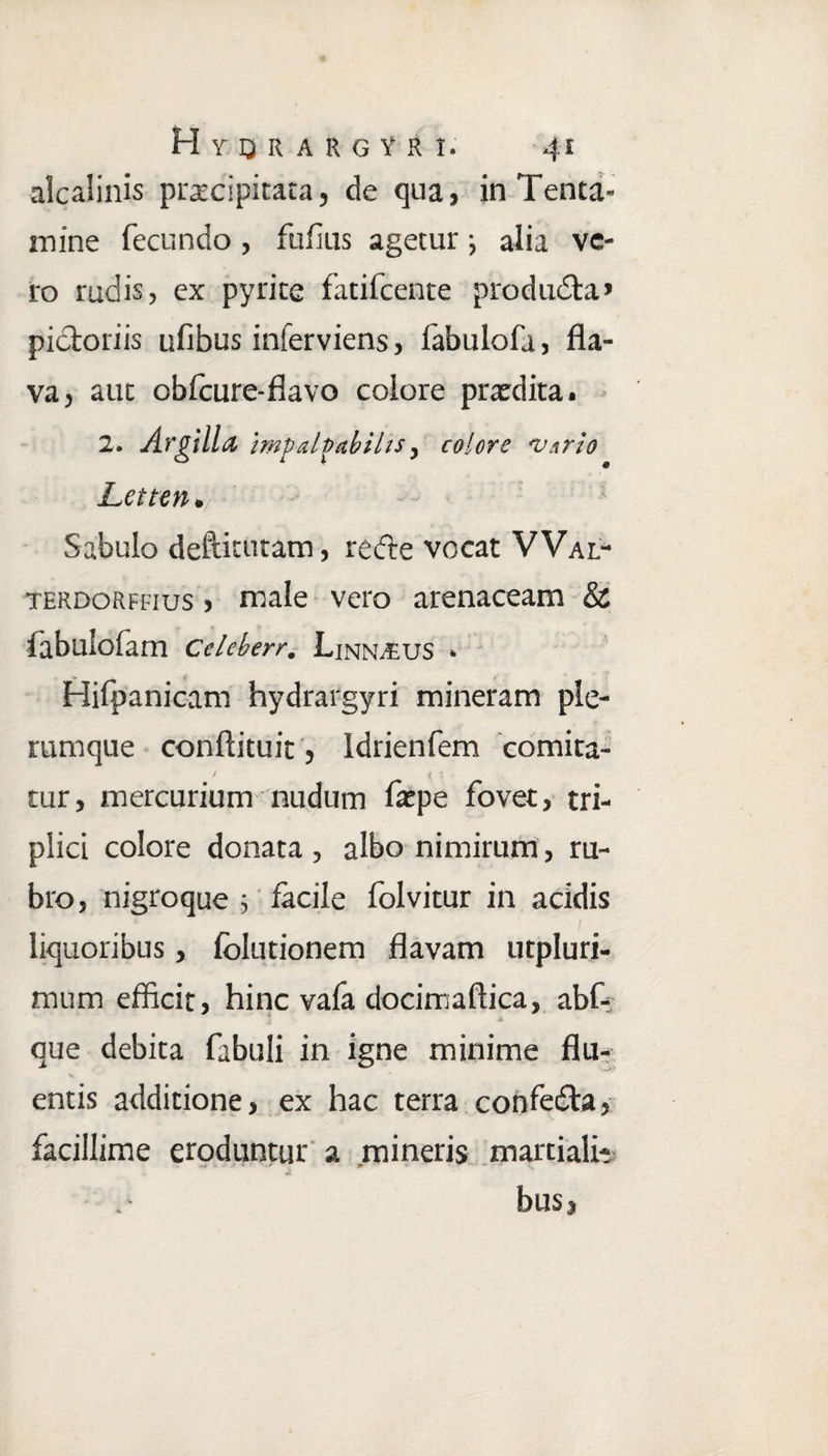 alcaSinis praecipitata, de qua, in Tenta¬ mine fecundo , fufius agetur j alia ve¬ ro rudis, ex pyrite fatilcente producta» pictoriis ufibus inferviens, labulofa, fla¬ va, auc obfcure-flavo colore pratdita. 2. Argilla impalpabilis, colore 'Vario Letten», Sabulo deftitutam, redle vocat VVal- terdorffius , male vero arenaceam & fabulofam Celeberr. Linnaeus * Hifpanicam hydrargyri mineram ple¬ rumque conftituit, Idrienfem comita¬ tur, mercurium nudum fatpe fovet, tri¬ plici colore donata , albo nimirum, ru¬ bro, nigroque 5 facile folvitur in acidis / liquoribus, folutionem flavam utpluri- mum efficit, hinc vafa docimaftica, abf- que debita fabuli in igne minime flu¬ entis additione, ex hac terra confedta, facillime eroduntur a mineris martiali- bus,