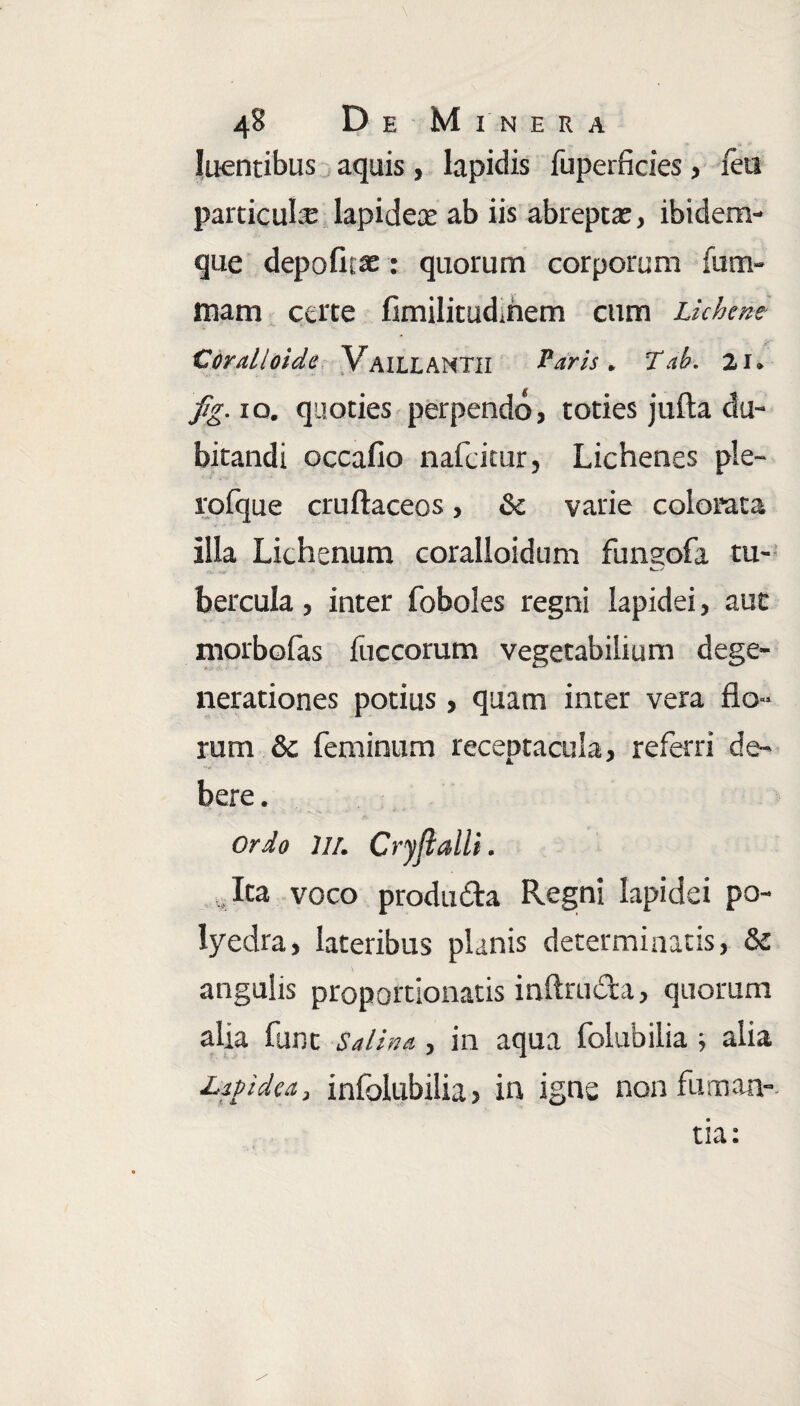 luentibus aquis, lapidis fuperficies, feu particula: lapidex ab iis abrepta:, ibidem- que depofit* : quorum corporum fum- tnam certe fimilitudmem cum Lichene Cdralloide VailLANTII Laris. Tab. 21. flg. 10. quoties perpendo, toties julla du¬ bitandi occalio nafeitur, Lichenes ple- rolque cruftaceos, Sc varie colorata illa Lichenum coralloidum fungofa tu- b er cula , inter foboles regni lapidei, aut morbofas fuccorum vegetabilium dege¬ nerationes potius , quam inter vera flo¬ rum & feminum receptacula, referri de¬ bere. Ordo ili. Cryjialli. , Ita voco prodii£ta Regni lapidei po- Iyedra, lateribus planis determinatis, & angulis proportionatis inftruda, quorum alia funt salina , in aqua folubilia ; alia Lipidea, infolubilia, in igne non fuman¬ tia: