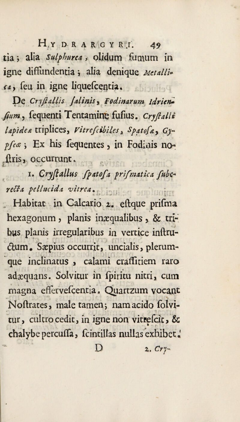 tia > alia sulphurea, olidum fumum io igne diffundentia j alia denique Metalli* e») feu in igne liquefcentia. j De Cryfi aliis Jalints , Fodinarum idrien* fiam, fequenti Tentamine fufius. Cryfi alii lapidea triplices, vitrcjlibiles, Spatofa, pfeee Ex his fequentes, in Fodinis no- itrisoccurrunt. i# Cryftdlus fpAtofa frifr/iatica fulc* reffst pelhscida vitrea* Habitat in Calcario z« eftque prifau hexagonum, planis inaequalibus , & tri¬ bus planis irregularibus in vertice inftru- ftum. Saepius occurrit, uncialis, plerum¬ que inclinatus , calami craffitiem raro adaequans. Solvitur in fpiritu nitri, cum magna effervefcentia, Quartzum vocant #* * s. i ‘ f _ ■ ., . * Noftrates, male tamen nam acido folvi- , . • •* .. tur, cultro cedit, in igne non vitrefcit» & chalybe percuifa, fcintillas nullas exhibet« z. Cry-