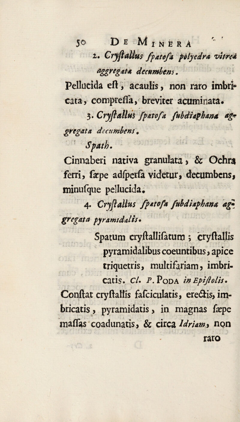 l. Cryfiallus fpatofa polyedra vitrei Aggregat* decumbens. Pellucida eft, aeaulis, non raro imbri» cata, compreffa, breviter acuminata. 3. Cryfiallus fpatofa fubdiaphana ag* gregata decumbens * Cinnaberi nativa granulata, & Ochra ferri, faepe adfperla videtur, decumbens, minufque pellucida, 4. Cryfiallus fpatofa fubdiaphana ag* gregata pyramidalis• Spatum cryftallilatum; cryftallis pyramidalibus coeuntibus, apice triquetris, multifariam, imbri¬ catis. C/. P. PoDA 'mEpiJlolis. Conftat cryftallis fafciculatis, eredis, im¬ bricatis , pyramidatis, in magnas fepe maflas coadunatis, & circa Idriam» non raro