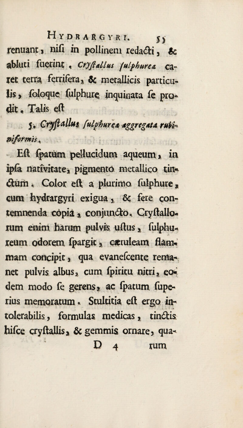 Hydbargyri. Jj renuant * nifi in pollinem reda&i 3 ic abluti fuerint , cryfiaiius fulphure a ca¬ ret terra ferri fera* & metallicis particu¬ lis > foloque fulphure, inquinata fe pro¬ dit . Talis eft j. Cryft alius fulphure* Aggregata rubi- niformis, Eft fpatum pellucidum aqueum> in ipla nativitate* pigmento metallico tin- dum» Color eft a plurimo fulphure, cum hydrargyri exigua* &c fere con- temnenda copia * conjundto, CryftaUo» rum enim harum pulvis uftus * fulphu- reum odorem fpargit * caeruleam flam¬ mam concipit, qua evanefeente rema¬ net pulvis albus* cum fpiritu nitri* eo¬ dem modo fe gerens* ac fpatum fupe- rius memoratum. Stultitia eft ergo in- - J j» tolerabilis, formulas medicas * tindlis hifce cryftallis* & gemmis ornare* qua- D 4 rum