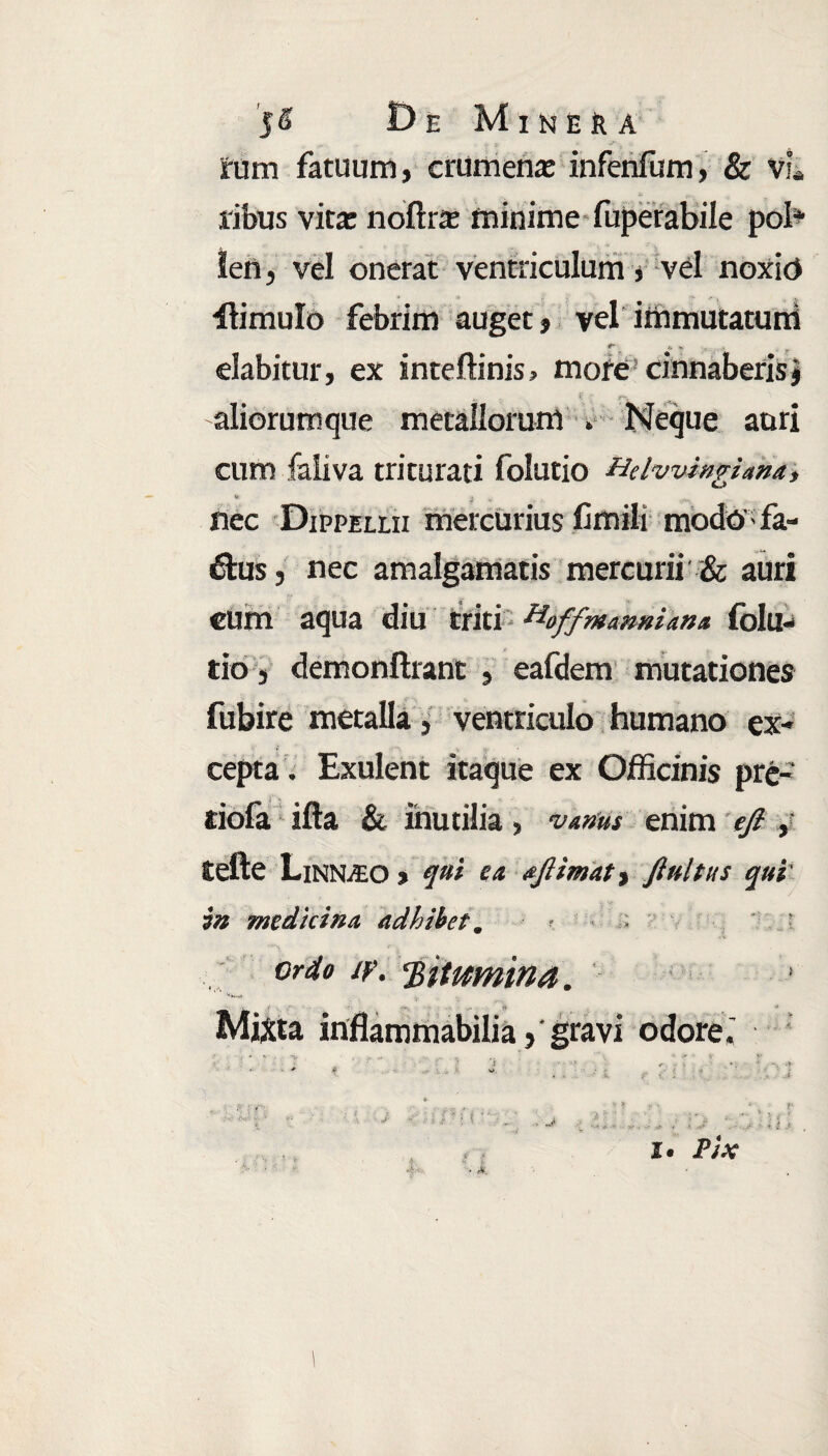 5^ DE Mi NER A y* -y V • } ^ rum fatuum, crumena: infenfum, & vL ribus vita: noftra: minime fuperabile pol* len, vel onerat ventriculum, vel noxio ilimulo febrim auget, vel immutatum T - * * dabitur, ex inteftinis, mofe' cinnaberisj aliorumque metallorum *- Neque auri cum faliva triturati folutio Hdwingiana, & ■ nec Dippellii mercurius Cmili modos fa- 6tus, nec amalgamatis mercurii & auri eum aqua diu triti H'offmanni an* folu¬ tio , demonftrant , eafdem mutationes fubire metalla, ventriculo humano ex¬ cepta . Exulent itaque ex Officinis prc- dofa illa & inutilia, vAnus enim efi y tefte Linn^O % qui e a afiimat > finitus qui in medicina adhibet. ordo iv. ‘Bitumina. Mixta inflammabiliagravi odore.'